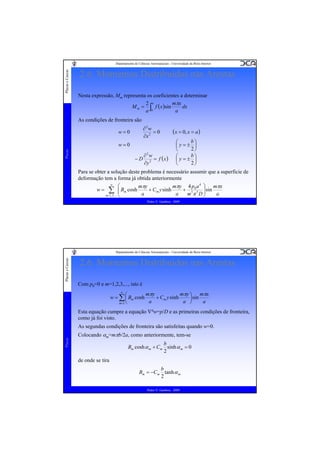 Placas e Cascas

Departamento de Ciências Aeroespaciais - Universidade da Beira Interior

2.6. Momentos Distribuídos nas Arestas
Nesta expressão, Mm representa os coeficientes a determinar
mπx
2 a
M m = ∫ f ( x )sin
dx
0
a
a
As condições de fronteira são
∂2w
=0
∂x 2

w=0

Placas

w=0
−D

∂2w
= f (x )
∂y 2

( x = 0, x = a )
b⎞
⎛
⎜y=± ⎟
2⎠
⎝
b⎞
⎛
⎜y=± ⎟
2⎠
⎝

Para se obter a solução deste problema é necessário assumir que a superficie de
deformação tem a forma já obtida anteriormente
∞
⎛
mπy 4 p0 a 4 ⎞ mπx
mπy
+ Cm y sinh
+ 5 5 ⎟ sin
w = ∑ ⎜ Bm cosh
⎜
a
a
a
m π D⎟
m =1, 3,K ⎝
⎠
Pedro V. Gamboa - 2009

Placas e Cascas

Departamento de Ciências Aeroespaciais - Universidade da Beira Interior

2.6. Momentos Distribuídos nas Arestas
Com p0=0 e m=1,2,3,..., isto é
mπy
mπy ⎞ mπx
⎛
+ Cm y sinh
w = ∑ ⎜ Bm cosh
⎟ sin
a
a ⎠
a
m =1 ⎝
∞

Esta equação cumpre a equação ∇4w=p/D e as primeiras condições de fronteira,
como já foi visto.

Placas

As segundas condições de fronteira são satisfeitas quando w=0.
Colocando αm=mπb/2a, como anteriormente, tem-se
b
Bm cosh α m + Cm sinh α m = 0
2

de onde se tira
b
Bm = −Cm tanh α m
2
Pedro V. Gamboa - 2009

 