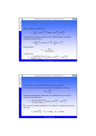 Placas e Cascas

Departamento de Ciências Aeroespaciais - Universidade da Beira Interior

2.6. Momentos Distribuídos nas Arestas
Agora, a equação da deflexão fica
∞
mπy b
mπy ⎞ mπx
⎛
− tanh α m cosh
w = ∑ Cm ⎜ y sinh
⎟ sin
2
a
a ⎠
a
⎝
m =1

Substituindo esta equação, juntamente com a definição de f(x), na terceira
condição de fronteira tem-se
mπ
mπx ∞
mπx
= ∑ M m sin
Cm cosh α m sin
a
a
a
m =1
m =1
∞

Placas

− 2D∑

Daqui obtém-se
Cm =

aM m
2mπD cosh α m

A deflexão fica
a ∞ sin (mπx a )
mπy
mπy ⎞
⎛b
w=
M m ⎜ tanh α m cosh
− y sinh
⎟
∑
a
a ⎠
2πD m=1 m cosh α m
2
⎝
Pedro V. Gamboa - 2009

Placas e Cascas

Departamento de Ciências Aeroespaciais - Universidade da Beira Interior

2.6. Momentos Distribuídos nas Arestas
Os momentos e as tensões são obtidas a partir desta expressão.
No caso de termos momentos uniformemente distribuídos f(x)=M0, logo
Mm =

4M 0
mπ

Placas

Substituindo esta equação, juntamente com a definição de f(x), na terceira
condição de fronteira tem-se
w=

mπy
2 M 0 a ∞ sin (mπx a ) ⎛ b
mπy
⎟
∑1 m cosh α ⎜ 2 tanh α m cosh a − y sinh a ⎞
2
π D m=
⎠
m ⎝

Para o caso de uma placa quadrada (a=b), a deflexão e momentos no centro da
placa são
w = 0.0368

M 0a2
D

M x = 0.394 M 0
Pedro V. Gamboa - 2009

M y = 0.256M 0

 