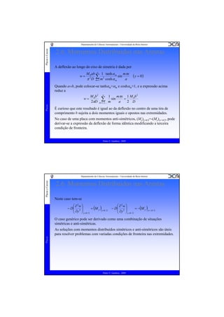 Placas e Cascas

Departamento de Ciências Aeroespaciais - Universidade da Beira Interior

2.6. Momentos Distribuídos nas Arestas
A deflexão ao longo do eixo de simetria é dada por
w=

M 0 ab ∞ 1 tanh α m
mπx
∑1 m 2 cosh α sin a
2
π D m=
m

( y = 0)

Quando a››b, pode colocar-se tanhαm≈αm e coshαm≈1, e a expressão acima
reduz a

Placas

w=

M 0b 2 ∞ 1
mπx 1 M 0b 2
∑,K m sin a = 2 D
2πD m=1,3

É curioso que este resultado é igual ao da deflexão no centro de uma tira de
comprimento b sujeita a dois momentos iguais e opostos nas extremidades.
No caso de uma placa com momentos anti-simétricos, (My)y=b/2=-(My)y=-b/2, pode
derivar-se a expressão da deflexão de forma idêntica modificando a terceira
condição de fronteira.

Pedro V. Gamboa - 2009

Placas e Cascas

Departamento de Ciências Aeroespaciais - Universidade da Beira Interior

2.6. Momentos Distribuídos nas Arestas
Neste caso tem-se
⎛ ∂2w ⎞
− D⎜ 2 ⎟
= (M y )y =b / 2
⎜ ∂y ⎟
⎝
⎠ y =b / 2

⎛ ∂2w ⎞
− D⎜ 2 ⎟
= −(M y )y =− b / 2
⎜ ∂y ⎟
⎝
⎠ y =b / 2

O caso genérico pode ser derivado como uma combinação de situações
simétricas e anti-simétricas.

Placas

As soluções com momentos distribuídos simétricos e anti-simétricos são úteis
para resolver problemas com variadas condições de fronteira nas extremidades.

Pedro V. Gamboa - 2009

 