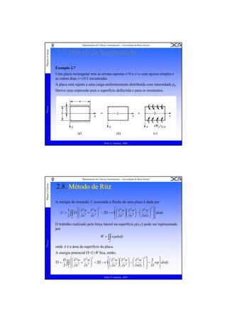 Placas e Cascas

Departamento de Ciências Aeroespaciais - Universidade da Beira Interior

2.7. Método da Superposição
Exemplo 2.7
Uma placa rectangular tem as arestas opostas x=0 e x=a com apoios simples e
as outras duas y=±b/2 encastradas.
A placa está sujeita a uma carga uniformemente distribuída com intensidade p0.

Placas

Derive uma expressão para a superfície deflectida e para os momentos.

Pedro V. Gamboa - 2009

Placas e Cascas

Departamento de Ciências Aeroespaciais - Universidade da Beira Interior

2.8. Método de Ritz
A energia de extensão U associada à flexão de uma placa é dada por
U=

⎧⎛ ∂ 2 w ∂ 2 w ⎞ 2
⎡⎛ ∂ 2 w ⎞⎛ ∂ 2 w ⎞ ⎛ ∂ 2 w ⎞ 2 ⎤ ⎫
1
⎪
⎪
D ⎨⎜ 2 + 2 ⎟ − 2(1 −ν )⎢⎜ 2 ⎟⎜ 2 ⎟ − ⎜
⎟
⎜ ∂x ⎟⎜ ∂y ⎟ ⎜ ∂x∂y ⎟ ⎥ ⎬dxdy
2 ∫∫ ⎪⎜ ∂x
∂y ⎟
⎠ ⎥⎪
⎠
⎠⎝
⎠ ⎝
⎢⎝
A
⎣
⎦⎭
⎩⎝

Placas

O trabalho realizado pela força lateral na superfície p(x,y) pode ser representado
por
W = ∫∫ wpdxdy
A

onde A é a área da superfície da placa.
A energia potencial Π=U-W fica, então,
2
⎫
⎡⎛ ∂ 2 w ⎞⎛ ∂ 2 w ⎞ ⎛ ∂ 2 w ⎞ 2 ⎤ 2
D ⎧⎛ ∂ 2 w ∂ 2 w ⎞
⎪
⎪
⎟ ⎥ − wp ⎬dxdy
Π = ∫∫ ⎨⎜ 2 + 2 ⎟ − 2(1 −ν )⎢⎜ 2 ⎟⎜ 2 ⎟ − ⎜
⎜ ∂x
⎟
⎜ ∂x ⎟⎜ ∂y ⎟ ⎜ ∂x∂y ⎟
2 A ⎪⎝
∂y ⎠
⎠ ⎥ D ⎪
⎠⎝
⎠ ⎝
⎢⎝
⎣
⎦
⎭
⎩

Pedro V. Gamboa - 2009

 