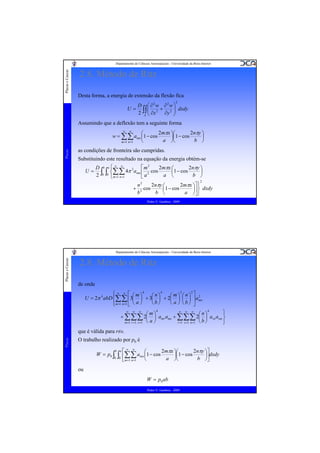 Placas e Cascas

Departamento de Ciências Aeroespaciais - Universidade da Beira Interior

2.8. Método de Ritz
Desta forma, a energia de extensão da flexão fica
2

D ⎛ ∂2w ∂2w ⎞
U = ∫∫ ⎜ 2 + 2 ⎟ dxdy
2 A ⎜ ∂x
∂y ⎟
⎠
⎝

Assumindo que a deflexão tem a seguinte forma
2mπx ⎞⎛
2nπy ⎞
⎛
w = ∑∑ amn ⎜1 − cos
⎟⎜1 − cos
⎟
a ⎠⎝
b ⎠
⎝
m =1 n =1
Placas

∞

∞

as condições de fronteira são cumpridas.
Substituindo este resultado na equação da energia obtém-se
U=

⎡ m2
2mπx ⎛
2nπy ⎞
D b a⎧ ∞ ∞
2
⎜1 − cos
⎟
⎨∑∑ 4π amn ⎢ 2 cos
∫0 ∫0 ⎩m=1 n=1
a ⎝
b ⎠
2
⎣a
2

2nπy ⎛
2mπx ⎞⎤ ⎫
n2
+ 2 cos
⎜1 − cos
⎟ ⎬ dxdy
b
b ⎝
a ⎠⎥ ⎭
⎦
Pedro V. Gamboa - 2009

Placas e Cascas

Departamento de Ciências Aeroespaciais - Universidade da Beira Interior

2.8. Método de Ritz
de onde
4
4
2
2
⎧
⎪ ∞ ∞ ⎡ ⎛m⎞
⎛n⎞
⎛m⎞ ⎛n⎞ ⎤ 2
U = 2π 4 abD ⎨∑∑ ⎢3⎜ ⎟ + 3⎜ ⎟ + 2⎜ ⎟ ⎜ ⎟ ⎥ amn
⎝b⎠
⎝ a ⎠ ⎝b⎠ ⎦
⎪ m=1 n=1 ⎣ ⎝ a ⎠
⎩

4
4
∞ ∞ ∞
∞ ∞ ∞
⎫
⎛m⎞
⎛n⎞
+ ∑∑∑ 2⎜ ⎟ amr ams + ∑∑∑ 2⎜ ⎟ arn asm ⎬
a⎠
b⎠
m =1 r =1 s =1 ⎝
r =1 s =1 n =1 ⎝
⎭

Placas

que é válida para r≠s.
O trabalho realizado por p0 é
W = p0 ∫

b a

∫

0 0

2mπx ⎞⎛
2nπy ⎞⎤
⎡∞ ∞
⎛
⎢∑∑ amn ⎜1 − cos a ⎟⎜1 − cos b ⎟⎥dxdy
⎝
⎠⎝
⎠⎦
⎣ m=1 n=1

ou
W = p0 ab
Pedro V. Gamboa - 2009

 