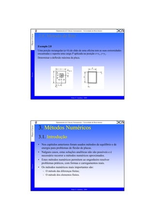 Placas e Cascas

Departamento de Ciências Aeroespaciais - Universidade da Beira Interior

2.8. Método de Ritz
Exemplo 2.8
Uma porção rectangular (a×b) do chão de uma oficina tem as suas extremidades
encastradas e suporta uma carga P aplicada na posição x=x1, y=y1.

Placas

Determinar a deflexão máxima da placa.

Pedro V. Gamboa - 2009

Placas

Placas e Cascas

Departamento de Ciências Aeroespaciais - Universidade da Beira Interior

3. Métodos Numéricos
3.1. Introdução
• Nos capítulos anteriores foram usados métodos de equilíbrio e de
energia para problemas de flexão de placas.
• Nalguns casos, estas soluções analíticas não são possíveis e é
necessário recorrer a métodos numéricos aproximados.
• Estes métodos numéricos permitem ao engenheiro resolver
problemas práticos, com formas e carregamentos reais.
• Os métodos numéricos mais importantes são:
– O método das diferenças finitas;
– O método dos elementos finitos.

Pedro V. Gamboa - 2009

 