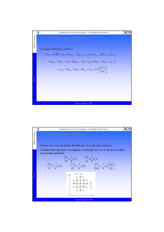 Placas e Cascas

Departamento de Ciências Aeroespaciais - Universidade da Beira Interior

3.2. Diferenças Finitas
e a quarta diferença central é

δ 4 yn = δ 2 (δ 2 yn ) = δ 2 ( yn+1 − 2 yn + yn−1 ) = δ 2 yn+1 − 2δ 2 yn + δ 2 yn−1
= ( yn+ 2 − 2 yn+1 + yn ) − 2( yn+1 − 2 yn + yn−1 ) + ( yn − 2 yn−1 + yn−2 )

Placas

⎛d4y⎞
= yn+ 2 − 4 yn+1 + 6 yn − 4 yn−1 + yn− 2 ≈ h 4 ⎜ 4 ⎟
⎜ dx ⎟
⎝
⎠n

Pedro V. Gamboa - 2009

Placas e Cascas

Departamento de Ciências Aeroespaciais - Universidade da Beira Interior

3.2. Diferenças Finitas
Vamos ver o caso da função de deflexão w(x,y) de duas variáveis.

Placas

Considerando uma placa rectangular e colocando Δx=Δy=h, divide-se a placa
numa malha quadrada.
∂w 1
∂w 1
≈ δ xw
≈ δ yw
∂x h
∂y h
∂2w 1 2
∂2w 1 2
∂ 2 w 1 ⎛ ∂w ⎞
≈ 2 δx w
≈ 2 δyw
≈ δx⎜ ⎟
∂x∂y h 2 ⎝ ∂y ⎠
∂x 2 h
∂y 2 h

Pedro V. Gamboa - 2009

 