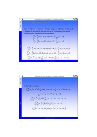 Placas e Cascas

Departamento de Ciências Aeroespaciais - Universidade da Beira Interior

3.2. Diferenças Finitas
Aqui, os índices x e y indicam a direcção em que as diferenças são calculadas.

Placas

Com base na definição de derivada parcial, as expressões acima podem
escrever-se para um ponto 0 da seguinte forma
1
∂w 1
≈ [w( x + h, y ) − w( x − h, y )] = (w1 − w3 )
2h
∂x 2h
∂w 1
1
≈ [w( x, y + h ) − w( x, y − h )] = (w2 − w4 )
∂y 2h
2h
e
1
∂2w 1
≈ 2 [w( x + h, y ) − 2w( x, y ) + w( x − h, y )] = 2 (w1 − 2w0 + w3 )
2
h
h
∂x
1
∂2w 1
≈ 2 [w( x, y + h ) − 2w( x, y ) + w( x, y − h )] = 2 (w2 − 2 w0 + w4 )
2
∂y
h
h
∂2w 1
1
1
≈ δ x (δ y w) = 2 (δ x w2 − δ x w4 ) = 2 (w5 − w6 + w7 − w8 )
∂x∂y h 2
2h
4h
Pedro V. Gamboa - 2009

3.2. Diferenças Finitas
As derivadas mistas são
1
1
1
∂3w
2
≈ δ x (δ y w) = 3 δ x (w2 − 2 w0 + w4 ) = 3 (δ x w2 − 2δ x w0 + δ x w4 )
∂x∂y 2 h 3
h
h
1
= 3 (w5 − w6 − 2 w1 + 2 w3 + w8 − w7 )
2h
1
1
∂3w
≈ 3 δ y (δ x2 w) = 3 (w5 + w6 − 2 w2 + 2 w4 − w8 − w7 )
2
2h
∂x ∂y h
1
1
∂4w
2
≈ δ x2 (δ y w) = 4 δ x2 (w2 − 2 w0 + w4 )
∂x 2 ∂y 2 h 4
h

Placas

Placas e Cascas

Departamento de Ciências Aeroespaciais - Universidade da Beira Interior

=

1
[w5 + w6 + w7 + w8 + 4w0 − 2(w1 + w2 + w3 + w4 )]
h4

Pedro V. Gamboa - 2009

 