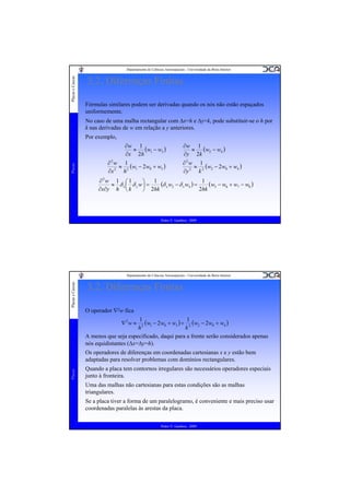 Placas e Cascas

Departamento de Ciências Aeroespaciais - Universidade da Beira Interior

3.2. Diferenças Finitas
Fórmulas similares podem ser derivadas quando os nós não estão espaçados
uniformemente.
No caso de uma malha rectangular com Δx=h e Δy=k, pode substituir-se o h por
k nas derivadas de w em relação a y anteriores.
Por exemplo,

Placas

∂w 1
≈ (w1 − w3 )
∂x 2h
∂2w 1
≈ (w1 − 2 w0 + w3 )
∂x 2 h 2

∂w 1
≈ (w2 − w4 )
∂y 2k
∂2w 1
≈ (w2 − 2 w0 + w4 )
∂y 2 k 2

∂2w 1 ⎛ 1
1
⎞
(δ x w2 − δ x w4 ) = 1 (w5 − w6 + w7 − w8 )
≈ δ x ⎜ δ y w⎟ =
∂x∂y h ⎝ k
2hk
⎠ 2hk

Pedro V. Gamboa - 2009

Placas e Cascas

Departamento de Ciências Aeroespaciais - Universidade da Beira Interior

3.2. Diferenças Finitas
O operador ∇2w fica
1
(w1 − 2w0 + w3 ) + 12 (w2 − 2w0 + w4 )
2
h
k
A menos que seja especificado, daqui para a frente serão considerados apenas
nós equidistantes (Δx=Δy=h).
∇2w ≈

Placas

Os operadores de diferenças em coordenadas cartesianas x e y estão bem
adaptadas para resolver problemas com domínios rectangulares.
Quando a placa tem contornos irregulares são necessários operadores especiais
junto à fronteira.
Uma das malhas não cartesianas para estas condições são as malhas
triangulares.
Se a placa tiver a forma de um paralelogramo, é conveniente e mais preciso usar
coordenadas paralelas às arestas da placa.
Pedro V. Gamboa - 2009

 