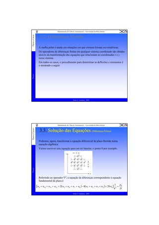 Placas e Cascas

Departamento de Ciências Aeroespaciais - Universidade da Beira Interior

3.2. Diferenças Finitas
A malha polar é usada em situações em que existem formas axi-simétricas.
Os operadores de diferenças finitas em qualquer sistema coordenado são obtidos
através da transformação das equações que relacionam as coordenadas x e y
nesse sistema.

Placas

Em todos os casos, o procedimento para determinar as deflexões e momentos é
o mostrado a seguir.

Pedro V. Gamboa - 2009

Placas e Cascas

Departamento de Ciências Aeroespaciais - Universidade da Beira Interior

3.3. Solução das Equações (Diferenças Finitas)
(Diferenças Finitas)
Podemos, agora, transformar a equação diferencial da placa flectida numa
equação algébrica.

Placas

Vamos escrever esta equação para um nó interior; o ponto 0 por exemplo.

Referindo ao operador ∇4, a equação de diferenças correspondente à equação
fundamental da placa é
[w9 + w10 + w11 + w12 + 2(w5 + w6 + w7 + w8 ) − 8(w1 + w2 + w3 + w4 ) + 20w0 ] 14 = p0
D
h
Pedro V. Gamboa - 2009

 