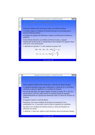 Placas e Cascas

Departamento de Ciências Aeroespaciais - Universidade da Beira Interior

3.3. Solução das Equações (Diferenças Finitas)
Expressões idênticas são escritas para todos os nós dentro da placa.
Ao mesmo tempo, as condições de fronteira têm que ser convertidas para a
forma de diferenças finitas.

Placas

O conjunto de equações de diferenças é, depois, resolvido para se obterem as
deflexões.
Como método alternativo ao problema da flexão da placa, a equação
fundamental da placa pode ser substituída por duas equações de segunda ordem,
como já foi visto anteriormente.
A aplicação do operador ∇2 a estas equações no ponto 0 dá
(M 1 + M 2 + M 3 + M 4 − 4M 0 ) 12 = − p0
h
(w1 + w2 + w3 + w4 − 4w0 ) 12 = − M 0
D
h
Pedro V. Gamboa - 2009

Placas e Cascas

Departamento de Ciências Aeroespaciais - Universidade da Beira Interior

3.3. Solução das Equações (Diferenças Finitas)
Outras equações idênticas são escritas para o resto dos nós dentro da placa.
A solução do problema requer que se determine os valores de M e w de forma a
satisfazer as equações algébricas e as condições de fronteira.

Placas

No caso de uma placa com apoios simples em todas as arestas, M e w são zero
nessas arestas e, por isso, pode resolver-se o primeiro grupo de equações
independentemente do segundo para determinar todos os valores de M dentro da
fronteira.
O segundo conjunto é resolvido depois.
Para placas com outras condições de fronteira (encastramento, livre,
combinações, etc..) é necessário resolver todas as equações em simultâneo.
Em placas com condições de fronteira mistas os valores de M podem ser
diferentes nas arestas.
A deflexão w, neste caso, obtém-se mais facilmente através do primeiro método.
Pedro V. Gamboa - 2009

 