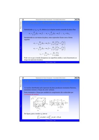 Placas e Cascas

Departamento de Ciências Aeroespaciais - Universidade da Beira Interior

1.4. Tensões e Resultantes de Tensões
Substituindo εz=γyz=γxz=0, obtém-se as relações tensão-extensão da placa fina:

σx =

E
(ε x −νε y ) ; σ y = E 2 (ε y −νε x ) ; τ xy = Gγ xy
1 −ν 2
1 −ν

Introduzindo as curvaturas da placa, estas expressões ficam com a forma
seguinte
2
2
Ez
⎜ 2
⎟
(κ x +νκ y ) = − Ez 2 ⎛ ∂ w +ν ∂ w ⎞
∂y 2 ⎟
1 −ν 2
1 −ν ⎜ ∂x
⎝
⎠
∂2w ⎞
Ez
Ez ⎛ ∂ 2 w
(κ y +νκ x ) = − 2 ⎜ 2 +ν 2 ⎟
σy =−
∂x ⎟
1 −ν 2
1 −ν ⎜ ∂y
⎝
⎠

Placas

σx = −

τ xy = −

Ez
Ez ∂ 2 w
κ xy = −
1 −ν
1 −ν ∂x∂y

Pode ver-se que a tensão desaparece na superfície média e varia linearmente ao
longo da espessura da placa.
Pedro V. Gamboa - 2009

Placas e Cascas

Departamento de Ciências Aeroespaciais - Universidade da Beira Interior

1.4. Tensões e Resultantes de Tensões
As tensões distribuídas pela espessura da placa produzem momentos flectores,
momentos torsores e forças de corte verticais.

Placas

Estes momentos e forças por unidade de comprimento são conhecidas por
resultantes de tensões.

Da figura, para a tensão σx, tem-se

∫

t 2

−t 2

zσ x dydz = dy ∫

t 2

−t 2

zσ x dz = M x dy

Pedro V. Gamboa - 2009

 