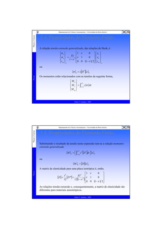 Placas e Cascas

Departamento de Ciências Aeroespaciais - Universidade da Beira Interior

3.4. Propriedades do Elemento Finito
A relação tensão-extensão generalizada, das relações de Hook, é
⎧σ x ⎫
⎡1 ν
Ez ⎢
⎪ ⎪
ν 1
⎨σ x ⎬ =
2 ⎢
⎪τ ⎪ 1 −ν ⎢ 0 0
⎣
⎩ xy ⎭e

Placas

ou

⎤⎧ ε x ⎫
⎥⎪ ε ⎪
⎥⎨ x ⎬
(1 −ν ) 2⎥ ⎪γ xy ⎪e
⎦⎩ ⎭

0
0

{σ }e = z[D* ]{ε }e

Os momentos estão relacionados com as tensões da seguinte forma,
⎧Mx ⎫
⎪
⎪ t2
⎨ M y ⎬ = ∫−t 2 z{σ }dz
⎪M ⎪
⎩ xy ⎭

Pedro V. Gamboa - 2009

Placas e Cascas

Departamento de Ciências Aeroespaciais - Universidade da Beira Interior

3.4. Propriedades do Elemento Finito
Substituíndo o resultado da tensão nesta expressão tem-se a relação momentoextensão generalizada

{M }e = ⎛ ∫−t 2 z 2 [D* ]dz ⎞{ε }e
⎜
⎟
t 2

⎝

⎠

ou

{M }e = [D ]{ε }e
Placas

A matriz de elasticidade para uma placa isotrópica é, então,
⎡1 ν
t3
Et 3 ⎢
[D ] = [D *] =
ν 1
12
12(1 −ν 2 ) ⎢
⎢0 0
⎣

⎤
⎥
⎥
(1 −ν ) 2⎥
⎦
0
0

As relações tensão-extensão e, consequentemente, a matriz de elasticidade são
diferentes para materiais anisotrópicos.
Pedro V. Gamboa - 2009

 