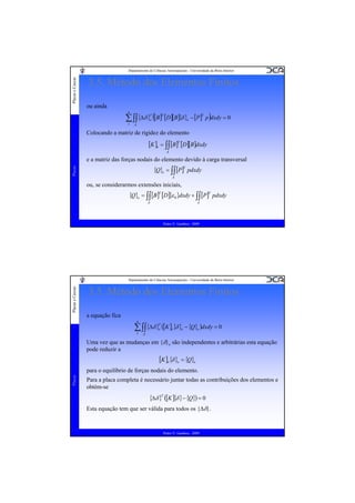 Placas e Cascas

Departamento de Ciências Aeroespaciais - Universidade da Beira Interior

3.5. Método dos Elementos Finitos
ou ainda

∑ ∫∫{Δδ }T ([B]T [D][B]{δ }e − [P]T p )dxdy = 0
e
1
n

A

Colocando a matriz de rigidez do elemento

[K ]e = ∫∫ [B]T [D][B]dxdy
A

e a matriz das forças nodais do elemento devido à carga transversal
Placas

{Q}e = ∫∫ [P]T pdxdy
A

ou, se considerarmos extensões iniciais,

{Q}e = ∫∫ [B]T [D]{ε 0 }dxdy + ∫∫ [P]T pdxdy
A

A

Pedro V. Gamboa - 2009

Placas e Cascas

Departamento de Ciências Aeroespaciais - Universidade da Beira Interior

3.5. Método dos Elementos Finitos
a equação fica
n

∑ ∫∫{Δδ }T ([K ]e {δ }e − {Q}e )dxdy = 0
e
1
A

Uma vez que as mudanças em {δ}e são independentes e arbitrárias esta equação
pode reduzir a

[K ]e {δ }e = {Q}e
Placas

para o equilíbrio de forças nodais do elemento.
Para a placa completa é necessário juntar todas as contribuições dos elementos e
obtém-se

{Δδ }T ([K ]{δ } − {Q}) = 0
Esta equação tem que ser válida para todos os {Δδ}.

Pedro V. Gamboa - 2009

 