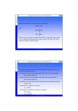 Placas e Cascas

Departamento de Ciências Aeroespaciais - Universidade da Beira Interior

3.5. Método dos Elementos Finitos
Daqui, as equações que governam a placa completa são

[K ]{δ } = {Q}
onde
n

[K ] = ∑ [K ]e
1

n

{Q} = ∑ {Q}e
Placas

1

Pode ver-se que a a matriz de rigidez da placa [K] e a matriz das forças nodais
{Q} são obtidas pela superposição de todas a matrizes de rigidez e de forças
nodais do elemento, respectivamente.

Pedro V. Gamboa - 2009

Placas e Cascas

Departamento de Ciências Aeroespaciais - Universidade da Beira Interior

3.5. Método dos Elementos Finitos
O procedimento genérico para resolver o problema de flexão da placa com o
método dos elementos finitos é:
1. Determinar [K]e para cada elemento de acordo com as suas propriedades.
Gerar a matriz global [K].
2. Determinar {Q}e para cada elemento de acordo com a carga aplicada.
Gerar a matriz global {Q}.

Placas

3. Determinar os deslocamentos nodais satisfazendo as condições de fronteira:
{δ}=[K]-1{Q}
4. Determinar as extensões no elemento:
{ε}e=[B]{δ}e
4. Determinar os momentos e as tensões no elemento:
{M}e=[D]{ε}e
{σ}e=z[D*]{ε}e
Pedro V. Gamboa - 2009

 
