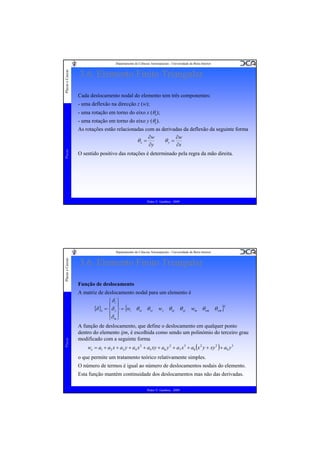 Placas e Cascas

Departamento de Ciências Aeroespaciais - Universidade da Beira Interior

3.6. Elemento Finito Triangular
Cada deslocamento nodal do elemento tem três componentes:
- uma deflexão na direcção z (w);
- uma rotação em torno do eixo x (θx);
- uma rotação em torno do eixo y (θy).

Placas

As rotações estão relacionadas com as derivadas da deflexão da seguinte forma
∂w
∂w
θx =
θy =
∂y
∂x
O sentido positivo das rotações é determinado pela regra da mão direita.

Pedro V. Gamboa - 2009

Placas e Cascas

Departamento de Ciências Aeroespaciais - Universidade da Beira Interior

3.6. Elemento Finito Triangular
Função de deslocamento

Placas

A matriz de deslocamento nodal para um elemento é
⎧δi ⎫
{δ }e = ⎪δ j ⎪ = {wi θ xi θ yi w j θ xj θ yj wm θ xm θ ym }T
⎨ ⎬
⎪δ ⎪
⎩ m⎭
A função de deslocamento, que define o deslocamento em qualquer ponto
dentro do elemento ijm, é escolhida como sendo um polinómio do terceiro grau
modificado com a seguinte forma
we = a1 + a2 x + a3 y + a4 x 2 + a5 xy + a6 y 2 + a7 x 3 + a8 (x 2 y + xy 2 ) + a9 y 3

o que permite um tratamento teórico relativamente simples.
O número de termos é igual ao número de deslocamentos nodais do elemento.
Esta função mantém continuidade dos deslocamentos mas não das derivadas.
Pedro V. Gamboa - 2009

 