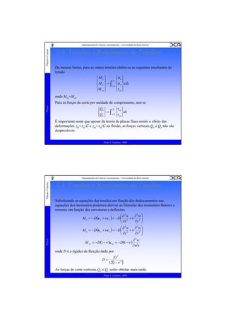Placas e Cascas

Departamento de Ciências Aeroespaciais - Universidade da Beira Interior

1.4. Tensões e Resultantes de Tensões
Da mesma forma, para as outras tensões obtêm-se as seguintes resultantes de
tensão
⎧Mx ⎫
⎧σ x ⎫
⎪
⎪ t2⎪ ⎪
⎨ M y ⎬ = ∫−t 2 ⎨σ y ⎬ zdz
⎪M ⎪
⎪τ ⎪
⎩ xy ⎭
⎩ xy ⎭
onde Mxy=Myx.

Placas

Para as forças de corte por unidade de comprimento, tem-se
⎧Qx ⎫ t 2 ⎧τ xz ⎫
⎨ ⎬ = ∫−t 2 ⎨ ⎬dz
⎩τ yz ⎭
⎩Q y ⎭

É importante notar que apesar da teoria de placas finas omitir o efeito das
deformações γxz=τxz/G e γyz=τyz/G na flexão, as forças verticais Qx e Qy não são
desprezáveis.
Pedro V. Gamboa - 2009

Placas e Cascas

Departamento de Ciências Aeroespaciais - Universidade da Beira Interior

1.4. Tensões e Resultantes de Tensões
Substituindo as equações das tensões em função dos deslocamentos nas
equações dos momentos podemos derivar as fórmulas dos momentos fletores e
torsores em função das curvaturas e deflexões

Placas

⎛ ∂2w
∂2w ⎞
M x = − D(κ x + νκ y ) = − D⎜ 2 + ν 2 ⎟
⎜ ∂x
∂y ⎟
⎠
⎝
2
2
⎛∂ w
∂ w⎞
M y = − D (κ y + νκ x ) = − D⎜ 2 + ν 2 ⎟
⎜ ∂y
∂x ⎟
⎠
⎝
M xy = − D(1 −ν )κ xy = − D(1 −ν )

∂2w
∂x∂y

onde D é a rigidez de flexção dada por
D=

Et 3
12(1 −ν 2 )

As forças de corte verticais Qx e Qy serão obtidas mais tarde.
Pedro V. Gamboa - 2009

 
