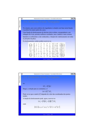 Placas e Cascas

Departamento de Ciências Aeroespaciais - Universidade da Beira Interior

3.6. Elemento Finito Triangular
No entanto, para casos práticos de engenharia a solução com base nesta função
é aceitável na maior parte dos casos.
Uma função de deslocamento de décima oitava ordem, corespondente a um
triângulo de 6 nós, permite melhores resultados, mas a análise é mais extensa.
Quando os coeficientes a são conhecidos, a função dá o deslocamento em todas
as posições da placa.

Placas

Os deslocamentos nodais podem escrever-se:

Pedro V. Gamboa - 2009

Placas e Cascas

Departamento de Ciências Aeroespaciais - Universidade da Beira Interior

3.6. Elemento Finito Triangular
ou

{δ }e = [C ]{a}
Daqui, a solução para as constantes a é

{a} = [C ]−1{δ }e

Placas

Pode ver-se que a matriz [C] depende do valor das coordenadas dos pontos
nodais.
A função de deslocamento pode, agora, escrever-se

{w}e = [P]{δ }e = [L][C ]−1{δ }e
onde

[L] = [1, x, y, x 2 , xy, y 2 , x 3 , (x 2 y + xy 2 ), y 3 ]

Pedro V. Gamboa - 2009

 
