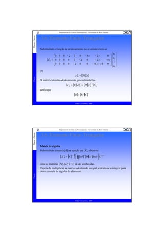 Placas e Cascas

Departamento de Ciências Aeroespaciais - Universidade da Beira Interior

3.6. Elemento Finito Triangular
Substituindo a função de deslocamento nas extensões tem-se

{ε }e

⎧a ⎫
0 − 6x
0 ⎤⎪ 1 ⎪
− 2y
⎡0 0 0 − 2 0
⎪a ⎪
= ⎢0 0 0 0
− 2x
− 6 y⎥⎨ 2 ⎬
0 −2
0
⎢
⎥ M
− 4( x + y )
0
0 ⎥⎪ ⎪
⎢0 0 0 0 − 2 0
⎣
⎦⎪ ⎪
⎩a9 ⎭

Placas

ou

{ε }e = [H ]{a}
A matriz extensão-deslocamento generalizada fica

{ε }e = [B]{δ }e = [H ][C ]−1{δ }e
sendo que

[B] = [H ][C ]−1
Pedro V. Gamboa - 2009

Placas e Cascas

Departamento de Ciências Aeroespaciais - Universidade da Beira Interior

3.6. Elemento Finito Triangular
Matriz de rigidez
Substituindo a matriz [B] na equção de [K]e obtém-se

[K ]e = [[C ]−1 ] ⎜ ∫∫ [H ]T [D ][H ]dxdy ⎟[C ]−1
⎜
⎟
T

⎛

⎝A
onde as matrizes [H], [D] e [C] já são conhecidas.

⎞
⎠

Placas

Depois de multiplicar as matrizes dentro do integral, calcula-se o integral para
obter a matriz de rigidez do elemento.

Pedro V. Gamboa - 2009

 