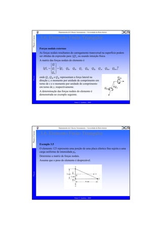 Placas e Cascas

Departamento de Ciências Aeroespaciais - Universidade da Beira Interior

3.6. Elemento Finito Triangular
Forças nodais externas
As forças nodais resultantes do carregamento transversal na superfície podem
ser obtidas da expressão para {Q}e ou usando intuição física.

Placas

A matriz das forças nodais do elemento é
⎧ Qi ⎫
{Q}e = ⎪ Q j ⎪ = {Qzi Qθxi Qθyi Qzj Qθxj
⎨ ⎬
⎪Q ⎪
⎩ m⎭

Qθyj

Qzm

Qθxm

Qθym }

T

onde Qz, Qθx e Qθy representam a força lateral na
direção z, o momento por unidade de comprimento em
torno de x e o momento por unidade de comprimento
em torno de y, respectivamente.
A determinação das forças nodais do elemento é
demonstrada no exemplo seguinte.
Pedro V. Gamboa - 2009

Placas e Cascas

Departamento de Ciências Aeroespaciais - Universidade da Beira Interior

3.6. Elemento Finito Triangular
Exemplo 3.5
O elemento 123 representa uma porção de uma placa elástica fina sujeita a uma
carga uniforme de intensidade p0.
Determine a matriz de forças nodais.

Placas

Assuma que o peso do elemento é desprezável.

Pedro V. Gamboa - 2009

 