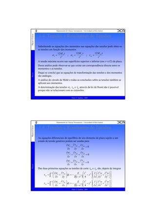 Placas e Cascas

Departamento de Ciências Aeroespaciais - Universidade da Beira Interior

1.4. Tensões e Resultantes de Tensões
Substituindo as equações dos momentos nas equações das tensões pode obter-se
as tensões em função dos momentos
12 M y z
12 M xy z
12 M x z
; σy =
; τ xy =
σx =
3
3
t
t
t3
A tensão máxima ocorre nas superfícies superior e inferior (em z=±t/2) da placa.

Placas

Desta análise pode observar-se que existe um correspondência directa entre os
momentos e as tensões.
Daqui se conclui que as equações de transformação das tensões e dos momentos
são análogas.
A análise do círculo de Mohr e todas as conclusões sobre as tensões também se
aplicam aos momentos.
A determinação das tensões σz, τxz e τyz através da lei de Hook não é possível
porque não se relacionam com as extensões.
Pedro V. Gamboa - 2009

Placas

Placas e Cascas

Departamento de Ciências Aeroespaciais - Universidade da Beira Interior

1.4. Tensões e Resultantes de Tensões
As equações diferenciais de equilíbrio de um elemento de placa sujeito a um
estado de tensão genérico podem ser usadas para
∂σ x ∂τ xy ∂τ xz
+
=0
+
∂x
∂z
∂y
∂σ y ∂τ xy ∂τ yz
+
+
=0
∂y
∂x
∂z
∂σ z ∂τ xz ∂τ yz
+
=0
+
∂x
∂y
∂z
Das duas primeiras equações as tensões de corte τxz e τyz são, depois de integrar
t 2

⎞ ⎡ ∂ ⎛ ∂ 2 w ∂ 2 w ⎞⎤
⎛ ∂σ x ∂τ xy ⎞
E ⎛ t2
⎜ − z 2 ⎟ ⎢ ⎜ 2 + 2 ⎟⎥
+
⎟dz = −
2 ⎜
⎟
⎟ ∂x ⎜ ∂x
2(1 −ν )⎝ 4
∂y ⎟⎦
∂y ⎠
⎝ ∂x
⎠
⎠⎣ ⎝

τ xz = ∫ ⎜
⎜
z

t 2

2
⎛ ∂σ x ∂τ xy ⎞
E ⎛ t2
∂ 2 w ⎞⎤
2 ⎞⎡ ∂ ⎛ ∂ w
+
⎟
⎟dz = − 2(1 −ν 2 )⎜ 4 − z ⎟ ⎢ ∂y ⎜ ∂x 2 + ∂y 2 ⎟⎥
⎟
⎜
⎟
⎜
∂x ⎠
⎝ ∂y
⎠⎦
⎠⎣ ⎝
⎝

τ yz = ∫ ⎜
⎜
z

Pedro V. Gamboa - 2009

 