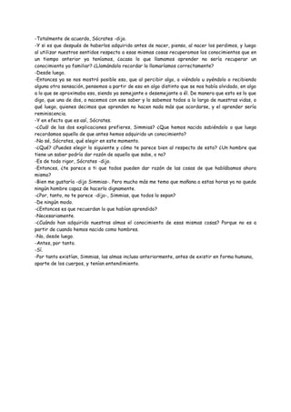 -Totalmente de acuerdo, Sócrates -dijo.
-Y si es que después de haberlos adquirido antes de nacer, pienso, al nacer los perdimos, y luego
al utilizar nuestros sentidos respecto a esas mismas cosas recuperamos los conocimientos que en
un tiempo anterior ya teníamos, ¿acaso lo que llamamos aprender no sería recuperar un
conocimiento ya familiar? ¿Llamándolo recordar lo llamaríamos correctamente?
-Desde luego.
-Entonces ya se nos mostró posible eso, que al percibir algo, o viéndolo u oyéndolo o recibiendo
alguna otra sensación, pensemos a partir de eso en algo distinto que se nos había olvidado, en algo
a lo que se aproximaba eso, siendo ya semejante o desemejante a él. De manera que esto es lo que
digo, que una de dos, o nacemos con ese saber y lo sabemos todos a lo largo de nuestras vidas, o
qué luego, quienes decimos que aprenden no hacen nada más que acordarse, y el aprender sería
reminiscencia.
-Y en efecto que es así, Sócrates.
-¿Cuál de las dos explicaciones prefieres, Simmias? ¿Que hemos nacido sabiéndolo o que luego
recordamos aquello de que antes hemos adquirido un conocimiento?
-No sé, Sócrates, qué elegir en este momento.
-¿Qué? ¿Puedes elegir lo siguiente y cómo te parece bien al respecto de esto? ¿Un hombre que
tiene un saber podría dar razón de aquello que sabe, o no?
-Es de todo rigor, Sócrates -dijo.
-Entonces, ¿te parece a ti que todos pueden dar razón de las cosas de que hablábamos ahora
mismo?
-Bien me gustaría -dijo Simmias-. Pero mucho más me temo que mañana a estas horas ya no quede
ningún hombre capaz de hacerlo dignamente.
-¿Por, tanto, no te parece -dijo-, Simmias, que todos lo sepan?
-De ningún modo.
-¿Entonces es que recuerdan lo que habían aprendido?
-Necesariamente.
-¿Cuándo han adquirido nuestras almas el conocimiento de esas mismas cosas? Porque no es a
partir de cuando hemos nacido como hombres.
-No, desde luego.
-Antes, por tanto.
-Sí.
-Por tanto existían, Simmias, las almas incluso anteriormente, antes de existir en forma humana,
aparte de los cuerpos, y tenían entendimiento.
 