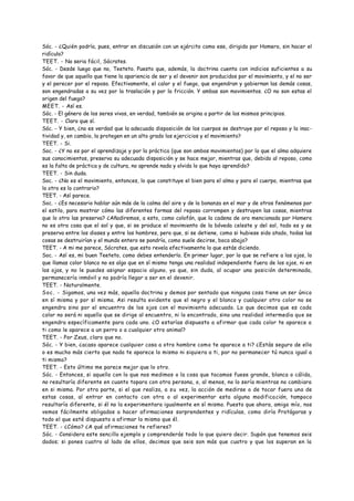 Sóc. - ¿Quién podría, pues, entrar en discusión con un ejército como ese, dirigido por Homero, sin hacer el
ridículo?
TEET. - No seria fácil, Sócrates.
Sóc. - Desde luego que no, Teeteto. Puesto que, además, la doctrina cuenta con indicios suficientes a su
favor de que aquello que tiene la apariencia de ser y el devenir son producidos por el movimiento, y el no ser
y el perecer por el reposo. Efectivamente, el calor y el fuego, que engendran y gobiernan las demás cosas,
son engendradas a su vez por la traslación y por la fricción. Y ambas son movimientos. ¿O no son estas el
origen del fuego?
MEET. - Así es.
Sóc. - El género de los seres vivos, en verdad, también se origina a partir de los mismos principios.
TEET. - Claro que sí.
Sóc. - Y bien, ¿no es verdad que la adecuada disposición de los cuerpos se destruye por el reposo y la inac-
tividad y, en cambio, la protegen en un alto grado los ejercicios y el movimiento?
TEET. - Si.
Soc. - ¿Y no es por el aprendizaje y por la práctica (que son ambos movimientos) por lo que el alma adquiere
sus conocimientos, preserva su adecuada disposición y se hace mejor, mientras que, debido al reposo, como
es la falta de práctica y de cultura, no aprende nada y olvida lo que haya aprendido?
TEET. - Sin duda.
Soc. - ¿No es el movimiento, entonces, lo que constituye el bien para el alma y para el cuerpo, mientras que
lo otro es lo contrario?
TEET. - Así parece.
Soc. - ¿Es necesario hablar aún más de la calma del aire y de la bonanza en el mar y de otros fenómenos por
el estilo, para mostrar cómo las diferentes formas del reposo corrompen y destruyen las cosas, mientras
que lo otro las preserva? ¿Añadiremos, a esto, como colofón, que la cadena de oro mencionada por Homero
no es otra cosa que el sol y que, si se produce el movimiento de la bóveda celeste y del sol, todo es y se
preserva entre los dioses y entre los hombres, pero que, si se detiene, como si hubiese sido atado, todas las
cosas se destruirían y el mundo entero se pondría, como suele decirse, boca abajo?
TEET. - A mi me parece, Sócrates, que esto revela efectivamente lo que estás diciendo.
Soc. - Así es, mi buen Teeteto, como debes entenderlo. En primer lugar, por lo que se refiere a los ojos, lo
que llamas color blanco no es algo que en sí mismo tenga una realidad independiente fuera de los ojos, ni en
los ojos, y no le puedes asignar espacio alguno, ya que, sin duda, al ocupar una posición determinada,
permanecería inmóvil y no podría llegar a ser en el devenir.
TEET. - Naturalmente.
Soc. - Sigamos, una vez más, aquella doctrina y demos por sentado que ninguna cosa tiene un ser único
en sí misma y por sí misma. Asi resulta evidente que el negro y el blanco y cualquier otro color no se
engendra sino por el encuentro de los ojos con el movimiento adecuado. Lo que decimos que es cada
color no será ni aquello que se dirige al encuentro, ni lo encontrado, sino una realidad intermedia que se
engendra específicamente para cada uno. ¿O estarías dispuesto a afirmar que cada color te aparece a
ti como le aparece a un perro o a cualquier otro animal?
TEET. - Por Zeus, claro que no.
Sóc. - Y bien, ¿acaso aparece cualquier cosa a otro hombre como te aparece a ti? ¿Estás seguro de ello
o es mucho más cierto que nada te aparece lo mismo ni siquiera a ti, por no permanecer tú nunca igual a
ti mismo?
TEET. - Esto último me parece mejor que lo otro.
Sóc. - Entonces, si aquello con lo que nos medimos o la cosa que tocamos fuese grande, blanca o cálida,
no resultaría diferente en cuanto topara con otra persona, o, al menos, no lo sería mientras no cambiara
en si misma. Por otra parte, si el que realiza, a su vez, la acción de medirse o de tocar fuera una de
estas cosas, al entrar en contacto con otra o al experimentar esta alguna modificación, tampoco
resultaría diferente, si él no la experimentara igualmente en sí mismo. Puesto que ahora, amigo mío, nos
vemos fácilmente obligados a hacer afirmaciones sorprendentes y ridículas, como diría Protágoras y
todo el que esté dispuesto a afirmar lo mismo que él.
TEET. - ¿Cómo? ¿A qué afirmaciones te refieres?
Sóc. - Considera este sencillo ejemplo y comprenderás todo lo que quiero decir. Supón que tenemos seis
dados; si pones cuatro al lado de ellos, decimos que seis son más que cuatro y que los superan en la
 
