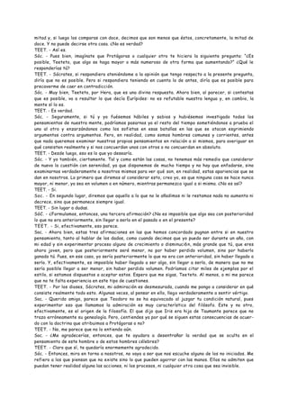 mitad y, si luego los comparas con doce, decimos que son menos que éstos, concretamente, la mitad de
doce. Y no puede decirse otra cosa. ¿No es verdad?
TEET. - Así es.
Sóc. - Pues bien, imagínate que Protágoras o cualquier otro te hiciera la siguiente pregunta: “¿Es
posible, Teeteto, que algo se haga mayor o más numeroso de otra forma que aumentando?” ¿Qué le
responderías tú?
TEET. - Sócrates, si respondiera ateniéndome a la opinión que tengo respecto a la presente pregunta,
diría que no es posible. Pero si respondiera teniendo en cuenta lo de antes, diría que es posible para
precaverme de caer en contradicción.
Sóc. - Muy bien, Teeteto, por Hera, que es una divina respuesta. Ahora bien, al parecer, si contestas
que es posible, va a resultar lo que decía Eurípides: no es refutable nuestra lengua y, en cambio, la
mente sí lo es.
TEET. - Es verdad.
Sóc. - Seguramente, si tú y yo fuésemos hábiles y sabios y hubiésemos investigado todos los
pensamientos de nuestra mente, podríamos pasarnos ya el resto del tiempo sometiéndonos a prueba el
uno al otro y enzarzándonos como los sofistas en esas batallas en las que se atacan esgrimiendo
argumentos contra argumentos. Pero, en realidad, como somos hombres comunes y corrientes, antes
que nada queremos examinar nuestros propios pensamientos en relación a si mismos, para averiguar en
qué consisten realmente y si nos concuerdan unos con otros o no concuerdan en absoluto.
TEET. - Desde luego, eso es lo que yo desearía.
Sóc. - Y yo también, ciertamente. Tal y como están las cosas, no tenemos más remedio que considerar
de nuevo la cuestión con serenidad, ya que disponemos de mucho tiempo y no hay que enfadarse, sino
examinarnos verdaderamente a nosotros mismos para ver qué son, en realidad, estas apariencias que se
dan en nosotros. Lo primero que diremos al considerar esto, creo yo, es que ninguna cosa se hace nunca
mayor, ni menor, ya sea en volumen o en número, mientras permanezca igual a si misma. ¿No es así?
TEET. - Si.
Soc. - En segundo lugar, diremos que aquello a lo que no le añadimos ni le restamos nada no aumenta ni
decrece, sino que permanece siempre igual.
TEET. - Sin lugar a dudas.
SóC. - ¿Formulamos, entonces, una tercera afirmación? ¿No es imposible que algo sea con posterioridad
lo que no era anteriormente, sin llegar a serlo en el pasado o en el presente?
TEET. - Si, efectivamente, eso parece.
Soc. - Ahora bien, estas tres afirmaciones en las que hemos concordado pugnan entre si en nuestro
pensamiento, tanto al hablar de los dados, como cuando decimos que yo puedo ser durante un año, con
mi edad y sin experimentar proceso alguno de crecimiento o disminuci6n, más grande que tú, que eres
ahora joven, pero que posteriormente seré menor, no por haber perdido volumen, sino por haberlo
ganado tú. Pues, en ese caso, yo sería posteriormente lo que no era con anterioridad, sin haber llegado a
serlo. Y, efectivamente, es imposible haber llegado a ser algo, sin llegar a serlo, de manera que no me
sería posible llegar a ser menor, sin haber perdido volumen. Podríamos citar miles de ejemplos por el
estilo, si estamos dispuestos a aceptar estos. Espero que me sigas, Teeteto. Al menos, a mi me parece
que no te falta experiencia en este tipo de cuestiones.
TEET. - Por los dioses, Sócrates, mi admiración es desmesurada, cuando me pongo a considerar en qué
consiste realmente todo esto. Algunas veces, al pensar en ello, llego verdaderamente a sentir vértigo.
Soc. - Querido amigo, parece que Teodoro no se ha equivocado al juzgar tu condición natural, pues
experimentar eso que llamamos la admiración es muy característico del filósofo. Este y no otro,
efectivamente, es el origen de la filosofía. El que dijo que Iris era hija de Taumante parece que no
trazo erróneamente su genealogía. Pero, ¿entiendes ya por qué se siguen estas consecuencias de acuer-
do con la doctrina que atribuimos a Protágoras o no?
TEET. - No, me parece que no lo entiendo aún.
Soc. - ¿Me agradecerías, entonces, que te ayudara a desentrañar la verdad que se oculta en el
pensamiento de este hombre o de estos hombres célebres?
TEET. - Claro que sí, te quedaría enormemente agradecido.
Sóc. - Entonces, mira en torno a nosotros, no vaya a ser que nos escuche alguno de los no iniciados. Me
refiero a los que piensan que no existe sino lo que pueden agarrar con las manos. Ellos no admiten que
puedan tener realidad alguna las acciones, ni los procesos, ni cualquier otra cosa que sea invisible.
 