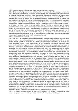 TEET. - Hablas de gente, Sócrates, que, desde luego, es obstinada y repelente.
Sóc. - Efectivamente, hijo mío, son muy rudos. Pero hay otros mucho más refinados, cuyos misterios te
voy a relatar33
. El fundamento de su doctrina, del que depende todo lo que hemos dicho hasta ahora, es
el siguiente: el universo es movimiento y nada más, pero hay dos clases de movimiento, las dos ilimitadas
en número, una de las cuales tiene el poder de actuar y la otra de recibir la acción. De la unión de
ambas y de la fricción de uno con otro se engendra un producto igualmente ilimitado en número, que
aparece en parejas gemelas. De ellas, un elemento es lo perceptible, y otro, la percepción, la cual surge
siempre y se produce al mismo tiempo que lo perceptible. Ciertamente hay percepciones a las que hemos
dado nombres, como es el caso de la visión, la audición y el olfato, el frío y el calor, el placer y el dolor,
o el deseo y el temor, entre otros que podrían citarse. Pero las percepciones que no tienen
denominación son innumerables, aunque las que tienen nombre son también muy numerosas. A su vez, el
género de lo perceptible se produce al mismo tiempo que las percepciones, de manera que en relación
con las diferentes clases de visión encontramos colores de idéntica variedad, igual que ocurre en el
caso de la audición y del sonido y en todos los demás, pues lo perceptible se genera conjuntamente con
las percepciones correspondientes. ¿Qué es, por consiguiente, lo que quiere indicarnos este mito en
relación con lo que decíamos antes? ¿Tú lo comprendes, Teeteto?
TEET. - No, en absoluto, Sócrates.
Soc. - Pues mira a ver si podemos concluir de alguna manera. Sin duda, quiere indicarnos que todas estas
cosas se mueven, como estamos diciendo, pero en su movimiento hay rapidez y lentitud, de forma que
cuanto es lento ejercita su movimiento en si mismo y en relación con lo próximo, y así, de hecho, es
como genera sus efectos. Pero lo que se genera de esta manera es, ciertamente, más rápido, pues
experimenta una traslación y su movimiento consiste, naturalmente, en un cambio de lugar. Así es que la
blancura y la percepción correspondiente, que nace con ella, se producen en cuanto se aproximan el ojo
y cualquier otro objeto que sea conmensurable respecto a él. Ahora bien, una y otra no habrían llegado
a existir nunca, si cualquiera de los elementos se hubiese dirigido a otro diferente de ellos.
Precisamente, cuando llegan a un punto intermedio la visión, desde los ojos, y la blancura, desde lo que
engendra a la vez el color, es cuando el ojo llega a estar pleno de visión y es precisamente entonces
cuando ve y llega a ser no visión, sino el ojo que está viendo. Asimismo, lo que produce conjuntamente el
color se llena por completo de blancura y, a su vez, llega a ser no ya blancura, sino algo blanco, ya sea
madera, piedra o cualquier otra cosa de las que pueden adquirir tal color. En el resto de los casos
ocurre, ciertamente, lo mismo. Lo duro, lo cálido y todo lo demás tienen que entenderse de la misma
manera; nada es en sí y por sí, tal y como decíamos antes, sino que es en la unión de unas con otras
como todos las cosas surgen en toda su diversidad a partir del movimiento, ya que, como ellos dicen,
no es posible concebir en firme que lo que ejerce la acción y lo que la recibe sean algo definido
independientemente uno de otro. Nada, en efecto, es activo antes de producirse el encuentro con lo
pasivo, ni es pasivo antes de encontrarse con lo activo. Además, lo que se encuentra con algo y es
activo, a su vez puede resultar pasivo al tropezarse con otra cosa. De todo ello se deduce lo que ya
decíamos desde un principio, es decir que ninguna cosa tiene un ser único en sí mismo y por sí mismo,
sino que siempre llega a ser para alguien. Es más, el ser debería eliminarse en todos los casos, pero
muchas veces, lo mismo que ahora, nos hemos visto obligados a utilizar esta palabra por costumbre e
ignorancia. Ahora bien, según la doctrina de los sabios, esto no se debe hacer, ni hay que aceptar
términos que, como “algo”, “de alguien”, “mio”, “esto”, “aquello” o cualquier otra palabra, atribuyan
estabilidad a las cosas. Al contrario, hay que hablar de ellas de acuerdo con la naturaleza, y hay que
decir que están en proceso de llegar a ser y en vías de hacerse, destruirse o alterarse, pues si uno, al
hablar, atribuye estabilidad a las cosas, se verá fácilmente refutado. Es necesario utilizar esta
forma de expresión tanto al tratar de las cosas aisladas, como de la multiplicidad que constituye un
agregado. A este agregado, precisamente, es al que se le da la denominación de hombre, piedra o la
de cada ser viviente y especie.
Entonces, Teeteto, ¿te agrada todo esto? ¿Crees que lo saborearías con agrado?
TEET.- En lo que a mí respecta, no lo sé, Sócrates. Y, en cuanto a ti, no llego a comprender si dices
estas cosas porque representan tu opinión o con la intención de someterme a mí a prueba.
FEDÓN
 