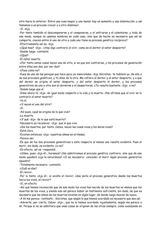 otro hacia lo anterior. Entre una cosa mayor y una menor hay un aumento y una disminución, y así
llamamos a un proceso crecer y a otro disminuir.
-Sí -dijo.
-Por tanto también el descomponerse y el componerse, y el enfriarse y el calentarse, y todo de
ese modo, aunque no usemos nombres en cada caso, sino que de hecho es necesario que así se
comporte, ¿nacen entre sí uno de otro y cada uno tiene su proceso genético recíproco?
-Efectivamente así es -dijo.
-¿Qué mas? -dijo-. ¿Hay algo contrario al vivir, como es el dormir al estar despierto?
-Desde luego -contestó.
-¿Qué?
-El estar muerto.
-¿Por tanto estas cosas nacen una de otra, si es que son contrarias, y los procesos de generación
entre ellas son dos, por ser dos?
-¿Pues cómo no?
-Pues de una de las parejas que hace poco yo mencionaba -dijo Sócrates- te hablaré yo, de ella y
de sus procesos genéticos, y tú dime de la otra. Me refiero al dormir y al estar despierto, y a que
del dormir se origina el estar despierto, y del estar despierto el dormir, y los procesos
generativos de uno y otro son el dormirse y el despertarse. ¿Te resulta bastante -dijo- o no?
-Desde luego que sí.
-Dime ahora tú -dijo- de igual modo respecto a la vida y la muerte. ¿No afirmas que el vivir es lo
contrario al estar muerto?
-Yo sí.
-¿Y nacen el uno del otro?
-Sí.
-Así pues, ¿qué se origina de lo que vive?
-Lo muerto.
-¿Y qué -dijo- de lo que está muerto?
-Necesario es reconocer -dijo- que lo que vive.
-¿De los muertos, por tanto, Cebes, nacen las cosas vivas y los seres vivos?
-Está claro.
-Existen entonces -dijo- nuestras almas en el Hades.
-Parece ser.
-Es que de los dos procesos generativos a este respecto al menos uno resulta evidente. Pues el
morir, sin duda, es evidente, ¿o no?
-En efecto, así es -respondió.
-¿Cómo, pues -dijo él-, haremos? ¿No admitiremos el proceso genético contrario, sino que de ese
modo quedará coja la naturaleza? ¿O es necesario- conceder al morir algún proceso generativo
opuesto?
-Totalmente necesario -contestó.
-¿Cuál es ése?
-El revivir.
-Por lo tanto -dijo él-, si existe el revivir, ¿ése sería el proceso generativo desde los muertos
hacia los vivos, el revivir?
-Sí, en efecto.
-Así que hemos reconocido que de ese modo los vivos han nacido de los muertos no menos que los
muertos de los vivos, y siendo eso así parece haber un testimonio suficiente, sin duda, de que es
necesario que las almas de los muertos existan en algún lugar, de donde luego nazcan de nuevo.
-A mí me parece -contestó-, Sócrates, que según lo que hemos acordado es necesario que sea así.
-Advierte, por cierto, Cebes -dijo-, que no lo hemos acordado injustamente, según me parece a
mí. Porque si no se admitiera que unas cosas se originan de las otras siempre, como avanzando en
 