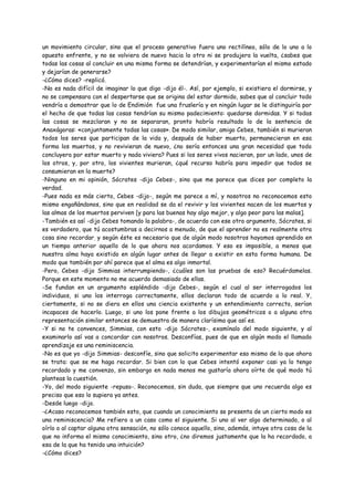 un movimiento circular, sino que el proceso generativo fuera uno rectilíneo, sólo de lo uno a lo
opuesto enfrente, y no se volviera de nuevo hacia lo otro ni se produjera la vuelta, ¿sabes que
todas las cosas al concluir en una misma forma se detendrían, y experimentarían el mismo estado
y dejarían de generarse?
-¿Cómo dices? -replicó.
-No es nada difícil de imaginar lo que digo -dijo él-. Así, por ejemplo, si existiera el dormirse, y
no se compensara con el despertarse que se origina del estar dormido, sabes que al concluir todo
vendría a demostrar que lo de Endimión fue una fruslería y en ningún lugar se le distinguiría por
el hecho de que todas las cosas tendrían su mismo padecimiento: quedarse dormidas. Y si todas
las cosas se mezclaran y no se separaran, pronto habría resultado lo de la sentencia de
Anaxágoras: «conjuntamente todas las cosas». De modo similar, amigo Cebes, también si murieran
todos los seres que participan de la vida y, después de haber muerto, permanecieran en esa
forma los muertos, y no revivieran de nuevo, ¿no sería entonces una gran necesidad que todo
concluyera por estar muerto y nada viviera? Pues si los seres vivos nacieran, por un lado, unos de
los otros, y, por otro, los vivientes murieran, ¿qué recurso habría para impedir que todos se
consumieran en la muerte?
-Ninguno en mi opinión, Sócrates -dijo Cebes-, sino que me parece que dices por completo la
verdad.
-Pues nada es más cierto, Cebes -dijo-, según me parece a mí, y nosotros no reconocemos esto
mismo engañándonos, sino que en realidad se da el revivir y los vivientes nacen de los muertos y
las almas de los muertos perviven [y para las buenas hay algo mejor, y algo peor para las malas].
-También es así -dijo Cebes tomando la palabra-, de acuerdo con ese otro argumento, Sócrates, si
es verdadero, que tú acostumbras a decirnos a menudo, de que el aprender no es realmente otra
cosa sino recordar, y según éste es necesario que de algún modo nosotros hayamos aprendido en
un tiempo anterior aquello de lo que ahora nos acordamos. Y eso es imposible, a menos que
nuestra alma haya existido en algún lugar antes de llegar a existir en esta forma humana. De
modo que también por ahí parece que el alma es algo inmortal.
-Pero, Cebes -dijo Simmias interrumpiendo-, ¿cuáles son las pruebas de eso? Recuérdamelas.
Porque en este momento no me acuerdo demasiado de ellas.
-Se fundan en un argumento espléndido -dijo Cebes-, según el cual al ser interrogados los
individuos, si uno los interroga correctamente, ellos declaran todo de acuerdo a lo real. Y,
ciertamente, si no se diera en ellos una ciencia existente y un entendimiento correcto, serían
incapaces de hacerlo. Luego, si uno los pone frente a los dibujos geométricos o a alguna otra
representación similar entonces se demuestra de manera clarísima que así es.
-Y si no te convences, Simmias, con esto -dijo Sócrates-, examínalo del modo siguiente, y al
examinarlo así vas a concordar con nosotros. Desconfías, pues de que en algún modo el llamado
aprendizaje es una reminiscencia.
-No es que yo -dijo Simmias- desconfíe, sino que solicito experimentar eso mismo de lo que ahora
se trata: que se me haga recordar. Si bien con lo que Cebes intentó exponer casi ya lo tengo
recordado y me convenzo, sin embargo en nada menos me gustaría ahora oírte de qué modo tú
planteas la cuestión.
-Yo, del modo siguiente -repuso-. Reconocemos, sin duda, que siempre que uno recuerda algo es
preciso que eso lo supiera ya antes.
-Desde luego -dijo.
-¿Acaso reconocemos también esto, que cuando un conocimiento se presenta de un cierto modo es
una reminiscencia? Me refiero a un caso como el siguiente. Si uno al ver algo determinado, o al
oírlo o al captar alguna otra sensación, no sólo conoce aquello, sino, además, intuye otra cosa de la
que no informa el mismo conocimiento, sino otro, ¿no diremos justamente que la ha recordado, a
esa de la que ha tenido una intuición?
-¿Cómo dices?
 