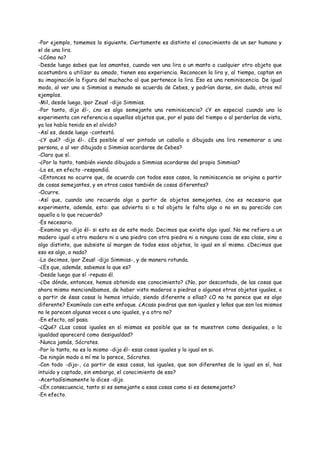 -Por ejemplo, tomemos lo siguiente. Ciertamente es distinto el conocimiento de un ser humano y
el de una lira.
-¿Cómo no?
-Desde luego sabes que los amantes, cuando ven una lira o un manto o cualquier otro objeto que
acostumbra a utilizar su amado, tienen esa experiencia. Reconocen la lira y, al tiempo, captan en
su imaginación la figura del muchacho al que pertenece la lira. Eso es una reminiscencia. De igual
modo, al ver uno a Simmias a menudo se acuerda de Cebes, y podrían darse, sin duda, otros mil
ejemplos.
-Mil, desde luego, ¡por Zeus! -dijo Simmias.
-Por tanto, dijo él-, ¿no es algo semejante una reminiscencia? ¿Y en especial cuando uno lo
experimenta con referencia a aquellos objetos que, por el paso del tiempo o al perderlos de vista,
ya los había tenido en el olvido?
-Así es, desde luego -contestó.
-¿Y qué? -dijo él-. ¿Es posible al ver pintado un caballo o dibujada una lira rememorar a una
persona, o al ver dibujado a Simmias acordarse de Cebes?
-Claro que sí.
-¿Por lo tanto, también viendo dibujado a Simmias acordarse del propio Simmias?
-Lo es, en efecto -respondió.
-¿Entonces no ocurre que, de acuerdo con todos esos casos, la reminiscencia se origina a partir
de cosas semejantes, y en otros casos también de cosas diferentes?
-Ocurre.
-Así que, cuando uno recuerda algo a partir de objetos semejantes, ¿no es necesario que
experimente, además, esto: que advierta si a tal objeto le falta algo o no en su parecido con
aquello a lo que recuerda?
-Es necesario.
-Examina ya -dijo él- si esto es de este modo. Decimos que existe algo igual. No me refiero a un
madero igual a otro madero ni a una piedra con otra piedra ni a ninguna cosa de esa clase, sino a
algo distinto, que subsiste al margen de todos esos objetos, lo igual en sí mismo. ¿Decimos que
eso es algo, o nada?
-Lo decimos, ¡por Zeus! -dijo Simmias-, y de manera rotunda.
-¿Es que, además, sabemos lo que es?
-Desde luego que sí -repuso él.
-¿De dónde, entonces, hemos obtenido ese conocimiento? ¿No, por descontado, de las cosas que
ahora mismo mencionábamos, de haber visto maderos o piedras o algunos otros objetos iguales, o
a partir de ésas cosas lo hemos intuido, siendo diferente a ellas? ¿O no te parece que es algo
diferente? Examínalo con este enfoque. ¿Acaso piedras que son iguales y leños que son los mismos
no le parecen algunas veces a uno iguales, y a otro no?
-En efecto, así pasa.
-¿Qué? ¿Las cosas iguales en sí mismas es posible que se te muestren como desiguales, o la
igualdad aparecerá como desigualdad?
-Nunca jamás, Sócrates.
-Por lo tanto, no es lo mismo -dijo él- esas cosas iguales y lo igual en si.
-De ningún modo a mí me lo parece, Sócrates.
-Con todo -dijo-, ¿a partir de esas cosas, las iguales, que son diferentes de lo igual en sí, has
intuido y captado, sin embargo, el conocimiento de eso?
-Acertadísimamente lo dices -dijo.
-¿En consecuencia, tanto si es semejante a esas cosas como si es desemejante?
-En efecto.
 