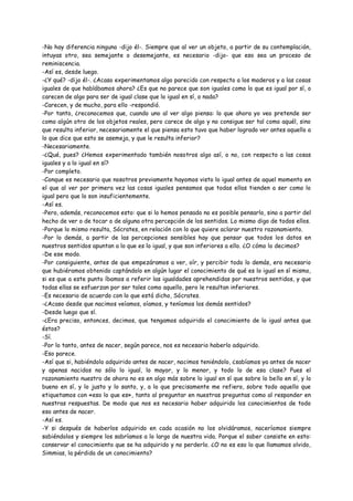 -No hay diferencia ninguna -dijo él-. Siempre que al ver un objeto, a partir de su contemplación,
intuyas otro, sea semejante o desemejante, es necesario -dijo- que eso sea un proceso de
reminiscencia.
-Así es, desde luego.
-¿Y qué? -dijo él-. ¿Acaso experimentamos algo parecido con respecto a los maderos y a las cosas
iguales de que hablábamos ahora? ¿Es que no parece que son iguales como lo que es igual por sí, o
carecen de algo para ser de igual clase que lo igual en sí, o nada?
-Carecen, y de mucho, para ello -respondió.
-Por tanto, ¿reconocemos que, cuando uno al ver algo piensa: lo que ahora yo veo pretende ser
como algún otro de los objetos reales, pero carece de algo y no consigue ser tal como aquél, sino
que resulta inferior, necesariamente el que piensa esto tuvo que haber logrado ver antes aquello a
lo que dice que esto se asemeja, y que le resulta inferior?
-Necesariamente.
-¿Qué, pues? ¿Hemos experimentado también nosotros algo así, o no, con respecto a las cosas
iguales y a lo igual en sí?
-Por completo.
-Conque es necesario que nosotros previamente hayamos visto lo igual antes de aquel momento en
el que al ver por primera vez las cosas iguales pensamos que todas ellas tienden a ser como lo
igual pero que lo son insuficientemente.
-Así es.
-Pero, además, reconocemos esto: que si lo hemos pensado no es posible pensarlo, sino a partir del
hecho de ver o de tocar o de alguna otra percepción de los sentidos. Lo mismo digo de todos ellos.
-Porque lo mismo resulta, Sócrates, en relación con lo que quiere aclarar nuestro razonamiento.
-Por lo demás, a partir de las percepciones sensibles hay que pensar que todos los datos en
nuestros sentidos apuntan a lo que es lo igual, y que son inferiores a ello. ¿O cómo lo decimos?
-De ese modo.
-Por consiguiente, antes de que empezáramos a ver, oír, y percibir todo lo demás, era necesario
que hubiéramos obtenido captándolo en algún lugar el conocimiento de qué es lo igual en sí mismo,
si es que a este punto íbamos a referir las igualdades aprehendidas por nuestros sentidos, y que
todas ellas se esfuerzan por ser tales como aquello, pero le resultan inferiores.
-Es necesario de acuerdo con lo que está dicho, Sócrates.
-¿Acaso desde que nacimos veíamos, oíamos, y teníamos los demás sentidos?
-Desde luego que sí.
-¿Era preciso, entonces, decimos, que tengamos adquirido el conocimiento de lo igual antes que
éstos?
-Sí.
-Por lo tanto, antes de nacer, según parece, nos es necesario haberlo adquirido.
-Eso parece.
-Así que si, habiéndolo adquirido antes de nacer, nacimos teniéndolo, ¿sabíamos ya antes de nacer
y apenas nacidos no sólo lo igual, lo mayor, y lo menor, y todo lo de esa clase? Pues el
razonamiento nuestro de ahora no es en algo más sobre lo igual en sí que sobre lo bello en sí, y lo
bueno en sí, y lo justo y lo santo, y, a lo que precisamente me refiero, sobre todo aquello que
etiquetamos con «eso lo que es», tanto al preguntar en nuestras preguntas como al responder en
nuestras respuestas. De modo que nos es necesario haber adquirido los conocimientos de todo
eso antes de nacer.
-Así es.
-Y si después de haberlos adquirido en cada ocasión no los olvidáramos, naceríamos siempre
sabiéndolos y siempre los sabríamos a lo largo de nuestra vida. Porque el saber consiste en esto:
conservar el conocimiento que se ha adquirido y no perderlo. ¿O no es eso lo que llamamos olvido,
Simmias, la pérdida de un conocimiento?
 