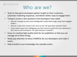 Who are we?
• Tools to help game developers gather insight on their customers,
  automate marketing responses, and deliver better ways to engage them
• Trying to answer a few questions that developers have asked
    – How do I manage my users more intelligently? ( retain them longer, keep them engaged
      longer )
    – How do I make more money? ( Do I serve an ad? Do I give them rewards? Sale?)
    – If you make money more intelligently, you don’t have to sacrifice the user experience. (
      Do I serve an ad to everyone? Do I give everyone a reward? )
• Focus on creating high quality tools for our publishers so that you can
  manage all of these things.
• Really pay attention to what is PAINFUL for our developers and make it
  easier.
• Help transform your knowledge into valuable action



                                                                                                 1
 
