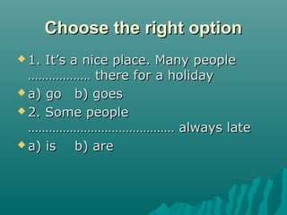 Choose the right optionChoose the right option
 1. It’s a nice place. Many people1. It’s a nice place. Many people
……………… there for a holiday……………… there for a holiday
 a) goa) go b) goesb) goes
 2. Some people2. Some people
…………………………………… always late…………………………………… always late
 a) isa) is b) areb) are
 