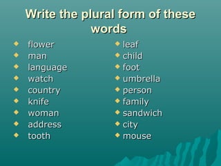 Write the plural form of theseWrite the plural form of these
wordswords
 flowerflower
 manman
 languagelanguage
 watchwatch
 countrycountry
 knifeknife
 womanwoman
 addressaddress
 toothtooth
 leafleaf
 childchild
 footfoot
 umbrellaumbrella
 personperson
 familyfamily
 sandwichsandwich
 citycity
 mousemouse
 