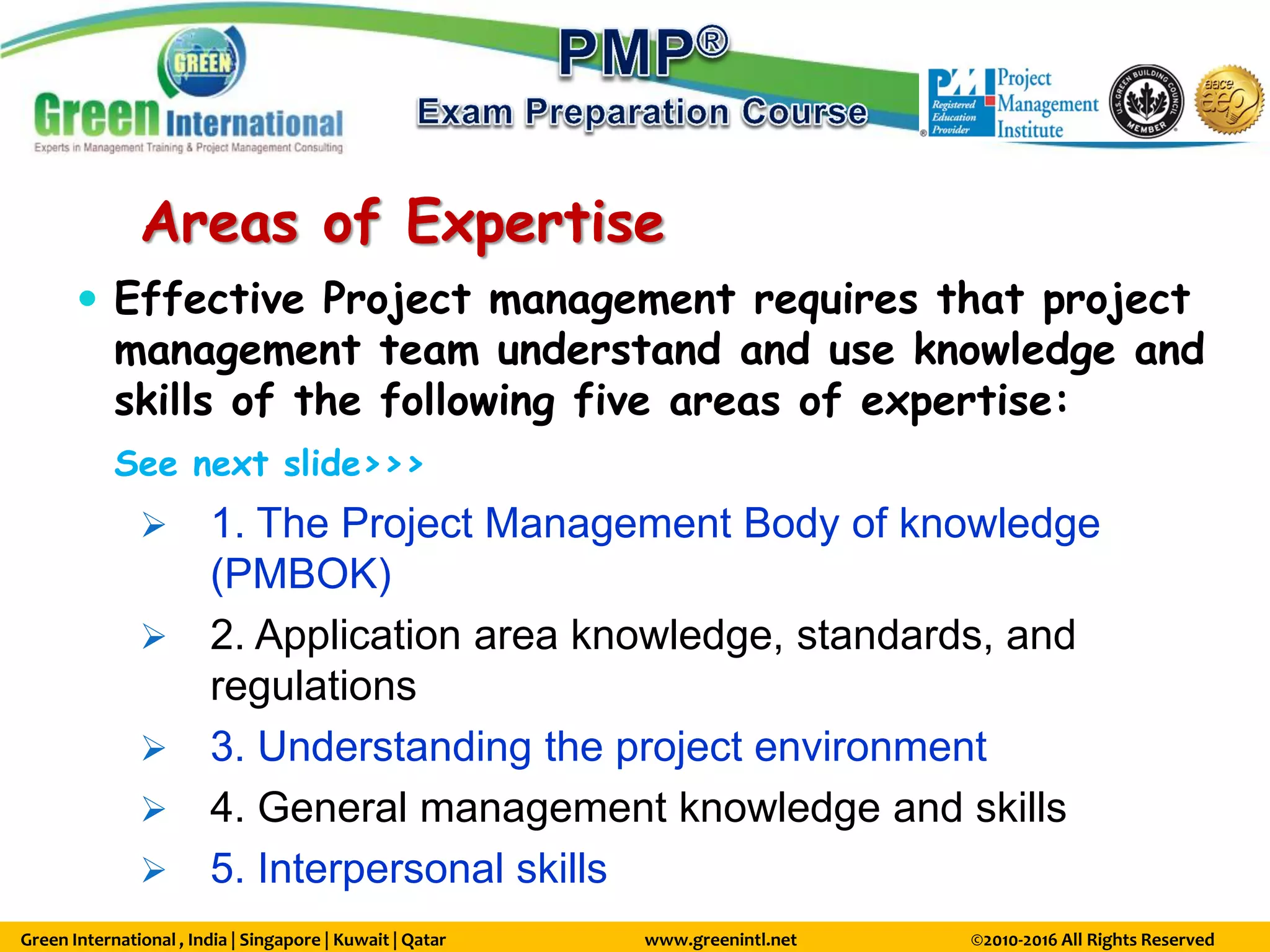 Green International , India | Singapore | Kuwait | Qatar www.greenintl.net ©2010-2016 All Rights Reserved
Areas of Expertise
 Effective Project management requires that project
management team understand and use knowledge and
skills of the following five areas of expertise:
See next slide>>>
 1. The Project Management Body of knowledge
(PMBOK)
 2. Application area knowledge, standards, and
regulations
 3. Understanding the project environment
 4. General management knowledge and skills
 5. Interpersonal skills
 