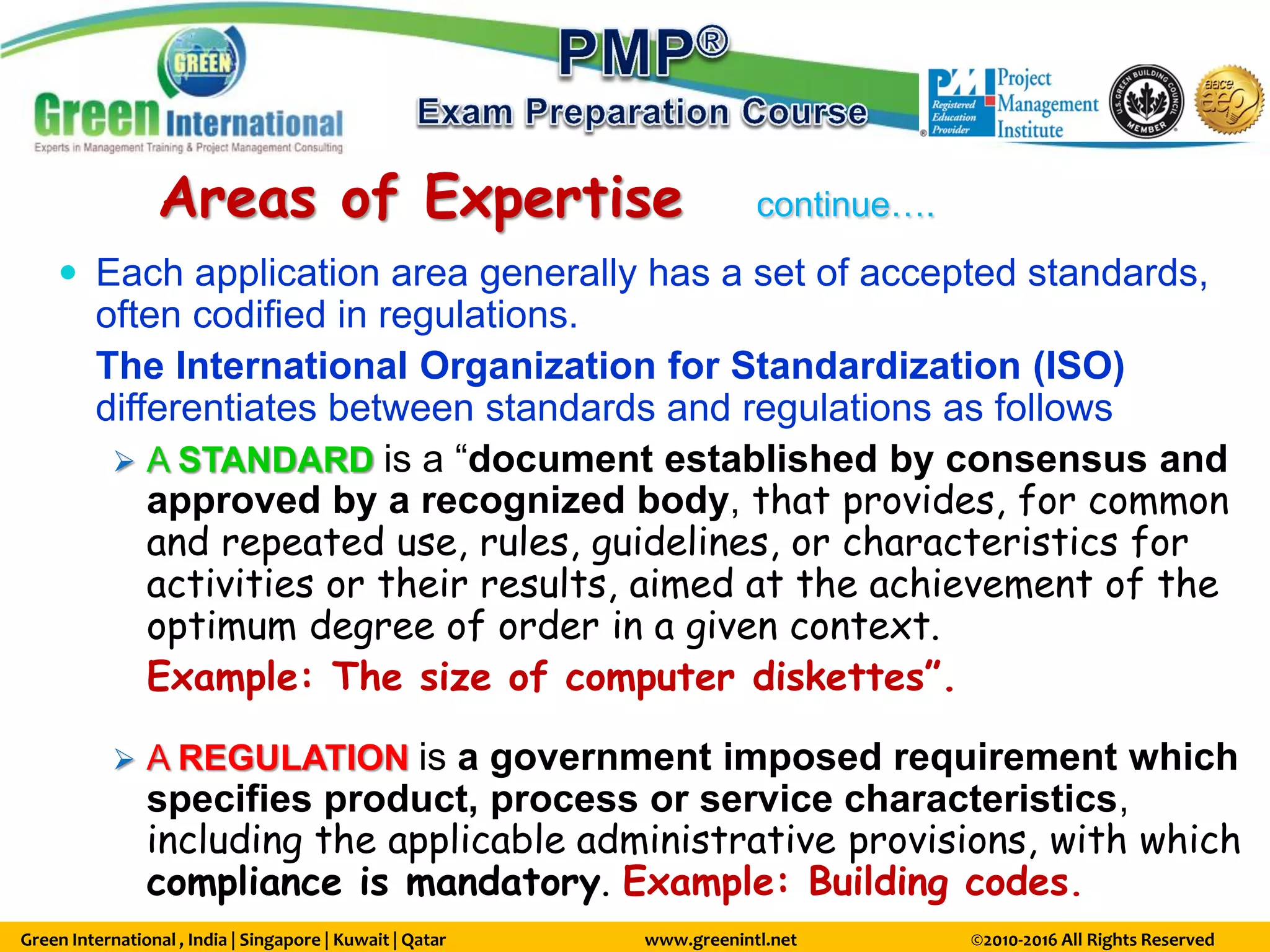 Green International , India | Singapore | Kuwait | Qatar www.greenintl.net ©2010-2016 All Rights Reserved
Areas of Expertise continue….
 Each application area generally has a set of accepted standards,
often codified in regulations.
The International Organization for Standardization (ISO)
differentiates between standards and regulations as follows
 A STANDARD is a “document established by consensus and
approved by a recognized body, that provides, for common
and repeated use, rules, guidelines, or characteristics for
activities or their results, aimed at the achievement of the
optimum degree of order in a given context.
Example: The size of computer diskettes”.
 A REGULATION is a government imposed requirement which
specifies product, process or service characteristics,
including the applicable administrative provisions, with which
compliance is mandatory. Example: Building codes.
 