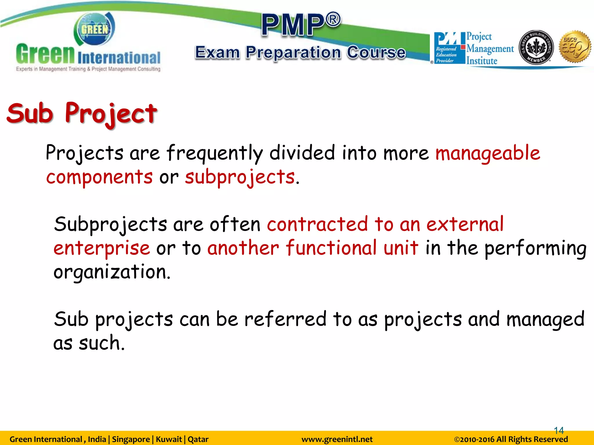 Green International , India | Singapore | Kuwait | Qatar www.greenintl.net ©2010-2016 All Rights Reserved
14
Sub Project
Projects are frequently divided into more manageable
components or subprojects.
Subprojects are often contracted to an external
enterprise or to another functional unit in the performing
organization.
Sub projects can be referred to as projects and managed
as such.
 