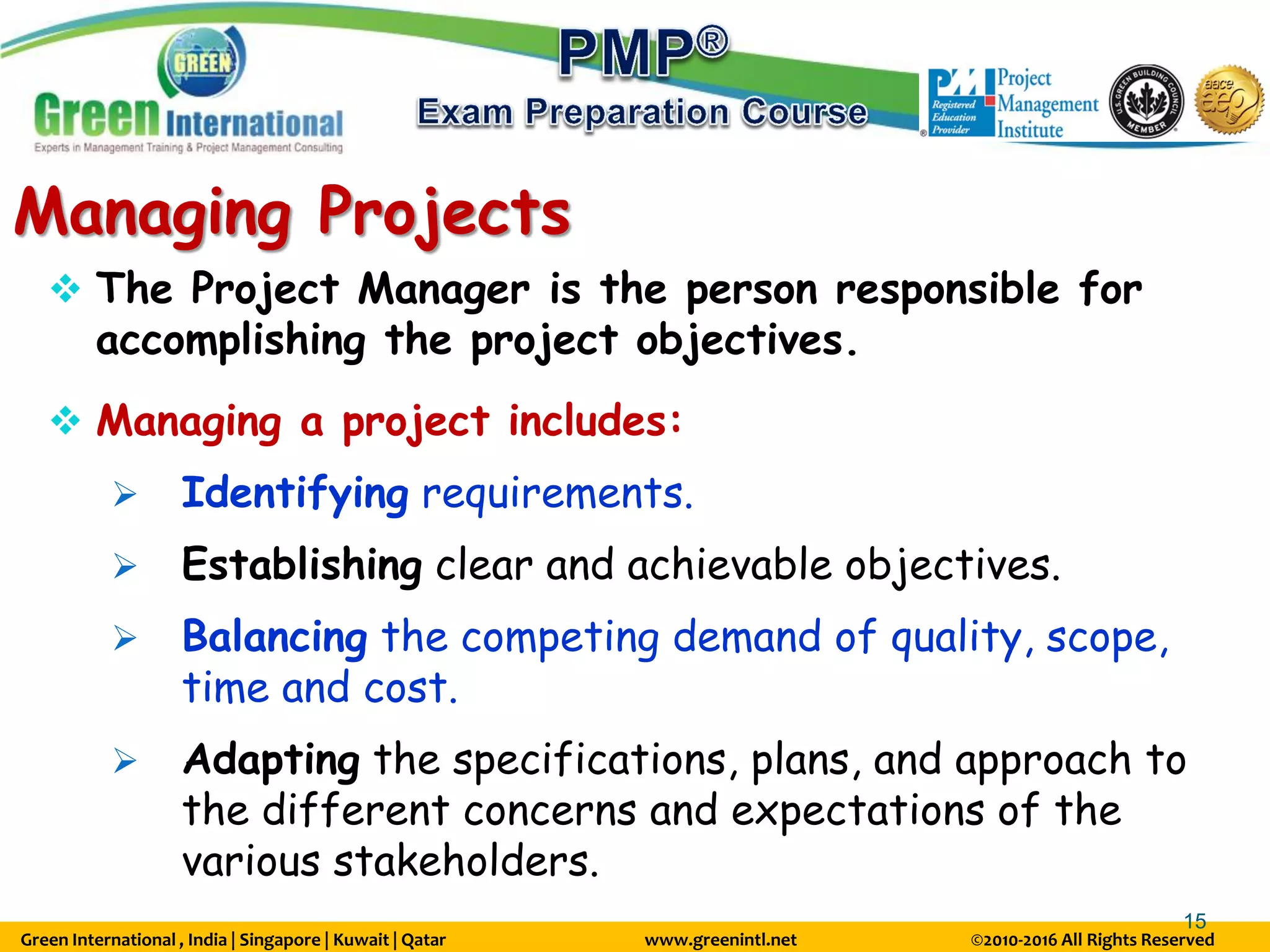 Green International , India | Singapore | Kuwait | Qatar www.greenintl.net ©2010-2016 All Rights Reserved
15
Managing Projects
 The Project Manager is the person responsible for
accomplishing the project objectives.
 Managing a project includes:
 Identifying requirements.
 Establishing clear and achievable objectives.
 Balancing the competing demand of quality, scope,
time and cost.
 Adapting the specifications, plans, and approach to
the different concerns and expectations of the
various stakeholders.
 