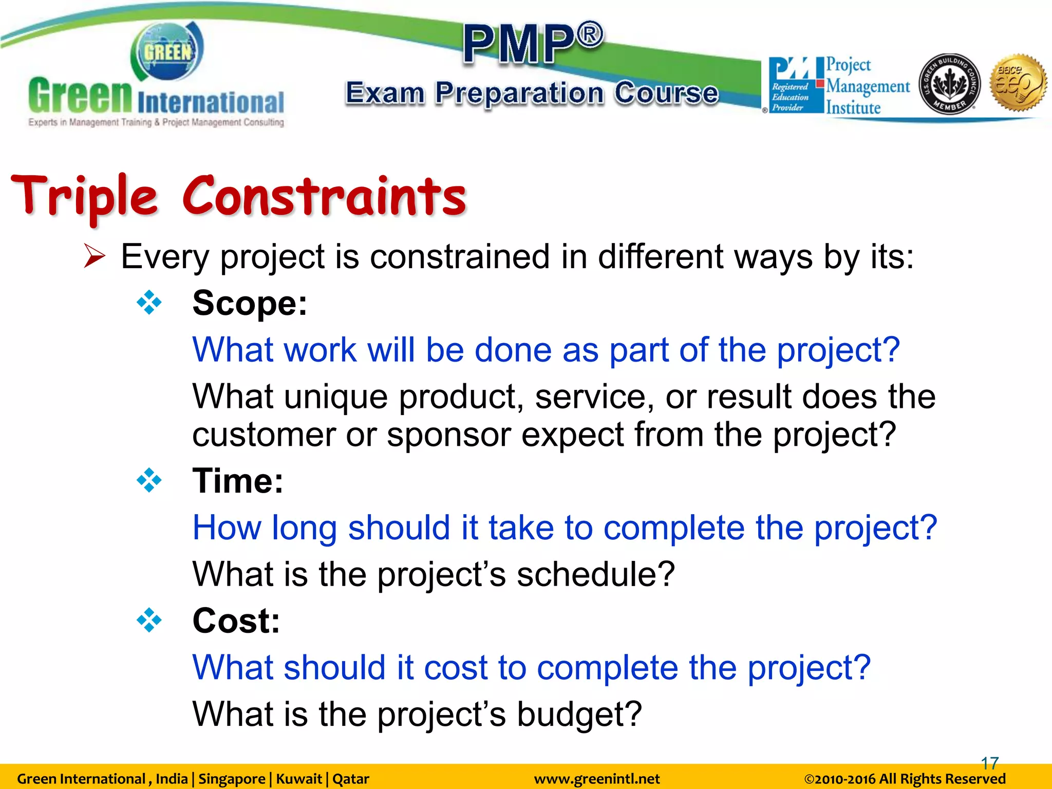 Green International , India | Singapore | Kuwait | Qatar www.greenintl.net ©2010-2016 All Rights Reserved
17
Triple Constraints
 Every project is constrained in different ways by its:
 Scope:
What work will be done as part of the project?
What unique product, service, or result does the
customer or sponsor expect from the project?
 Time:
How long should it take to complete the project?
What is the project’s schedule?
 Cost:
What should it cost to complete the project?
What is the project’s budget?
 