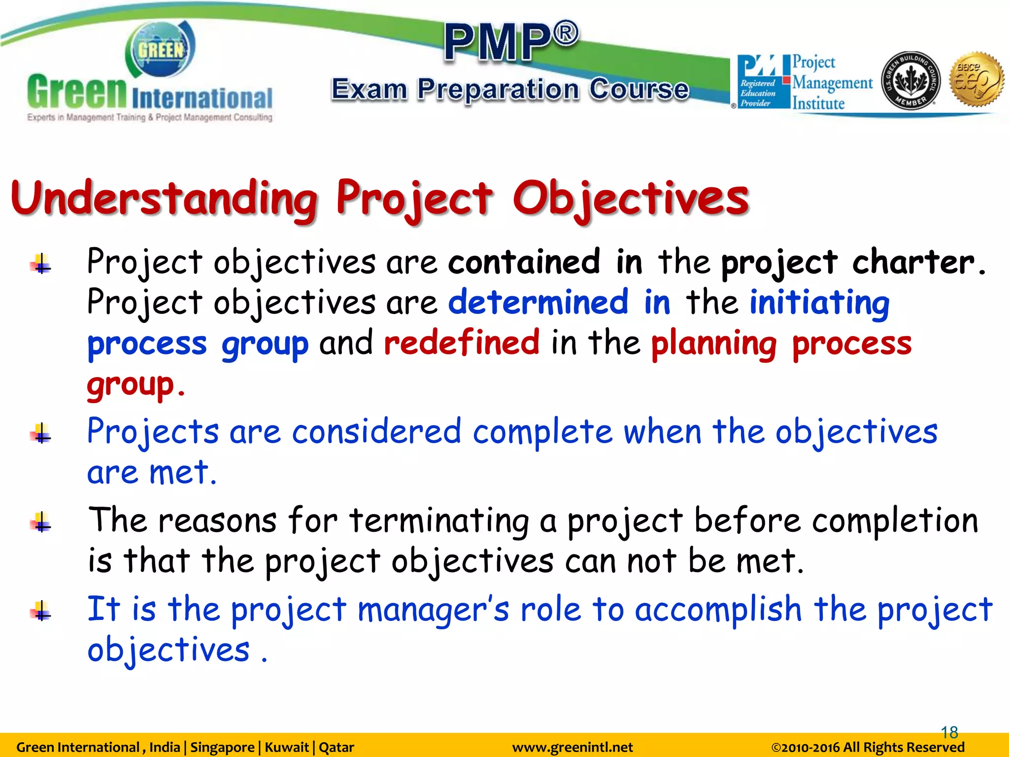 Green International , India | Singapore | Kuwait | Qatar www.greenintl.net ©2010-2016 All Rights Reserved
18
Understanding Project Objectives
Project objectives are contained in the project charter.
Project objectives are determined in the initiating
process group and redefined in the planning process
group.
Projects are considered complete when the objectives
are met.
The reasons for terminating a project before completion
is that the project objectives can not be met.
It is the project manager’s role to accomplish the project
objectives .
 