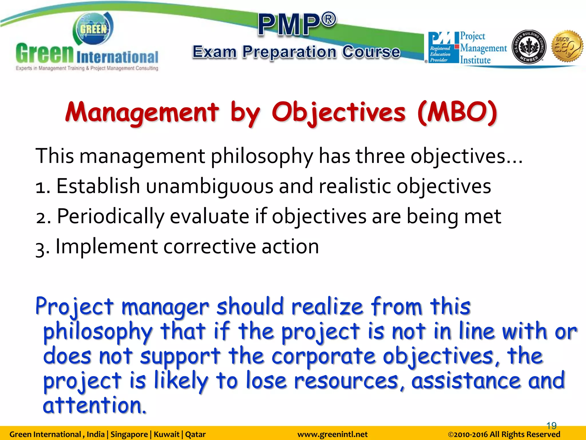 Green International , India | Singapore | Kuwait | Qatar www.greenintl.net ©2010-2016 All Rights Reserved
19
Management by Objectives (MBO)
This management philosophy has three objectives…
1. Establish unambiguous and realistic objectives
2. Periodically evaluate if objectives are being met
3. Implement corrective action
Project manager should realize from this
philosophy that if the project is not in line with or
does not support the corporate objectives, the
project is likely to lose resources, assistance and
attention.
 