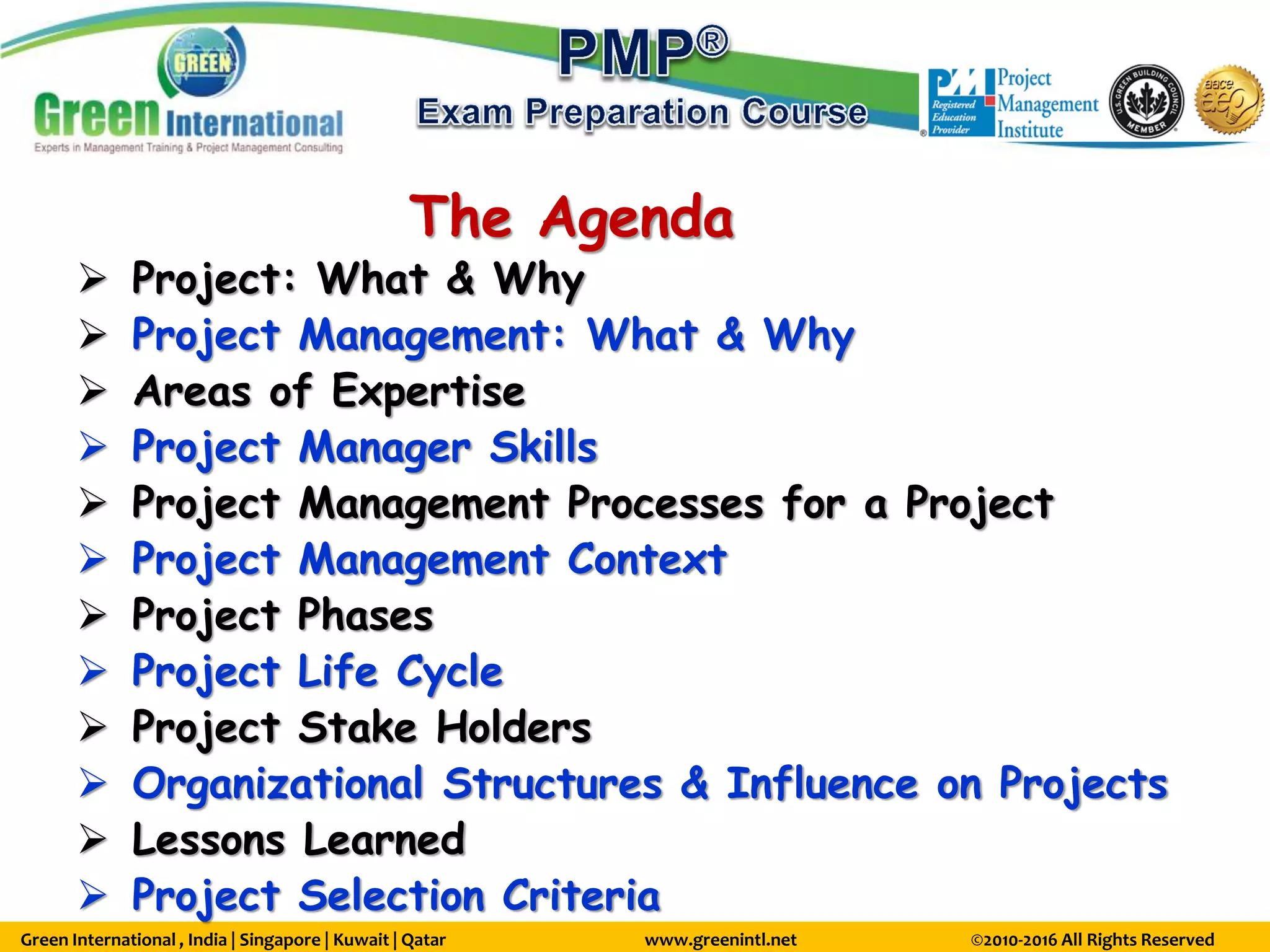 Green International , India | Singapore | Kuwait | Qatar www.greenintl.net ©2010-2016 All Rights Reserved
The Agenda
 Project: What & Why
 Project Management: What & Why
 Areas of Expertise
 Project Manager Skills
 Project Management Processes for a Project
 Project Management Context
 Project Phases
 Project Life Cycle
 Project Stake Holders
 Organizational Structures & Influence on Projects
 Lessons Learned
 Project Selection Criteria
 