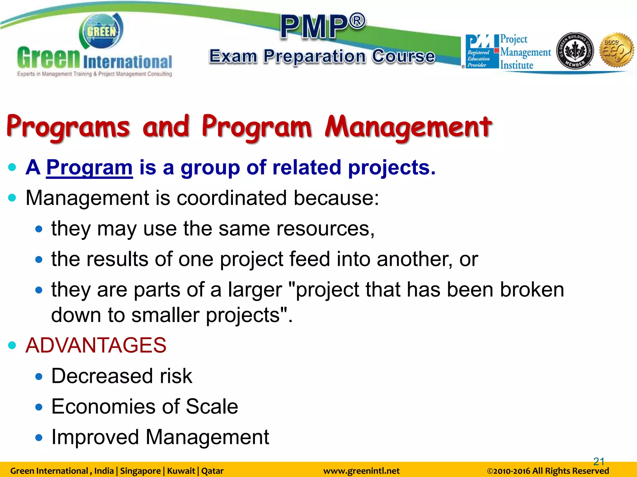 Green International , India | Singapore | Kuwait | Qatar www.greenintl.net ©2010-2016 All Rights Reserved
21
Programs and Program Management
 A Program is a group of related projects.
 Management is coordinated because:
 they may use the same resources,
 the results of one project feed into another, or
 they are parts of a larger "project that has been broken
down to smaller projects".
 ADVANTAGES
 Decreased risk
 Economies of Scale
 Improved Management
 