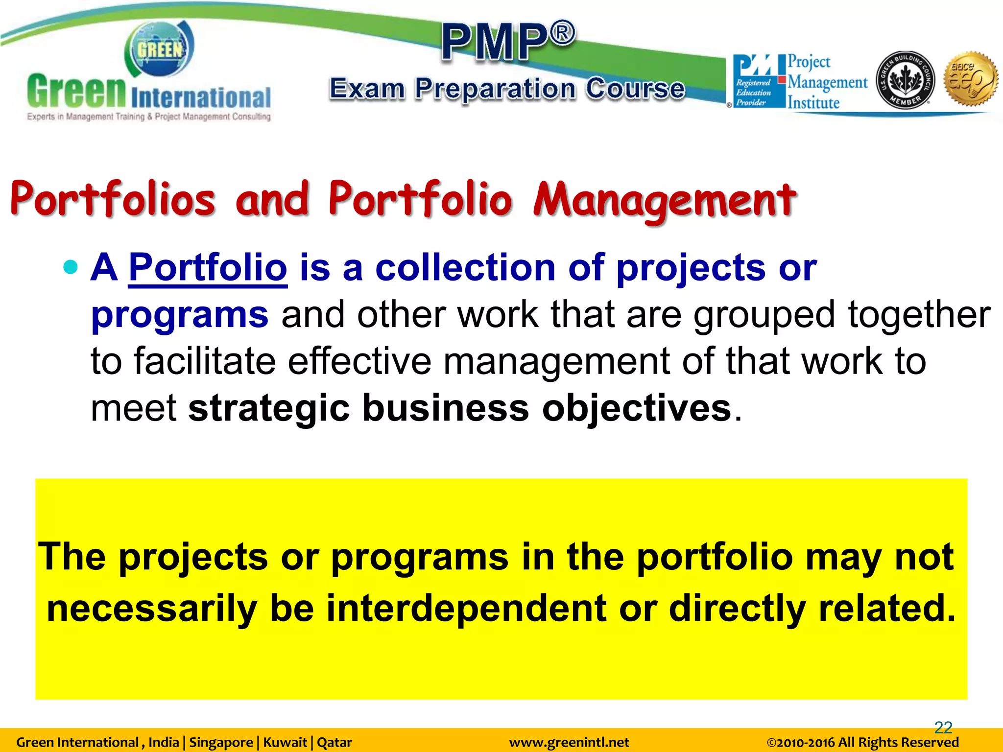 Green International , India | Singapore | Kuwait | Qatar www.greenintl.net ©2010-2016 All Rights Reserved
22
Portfolios and Portfolio Management
 A Portfolio is a collection of projects or
programs and other work that are grouped together
to facilitate effective management of that work to
meet strategic business objectives.
The projects or programs in the portfolio may not
necessarily be interdependent or directly related.
 
