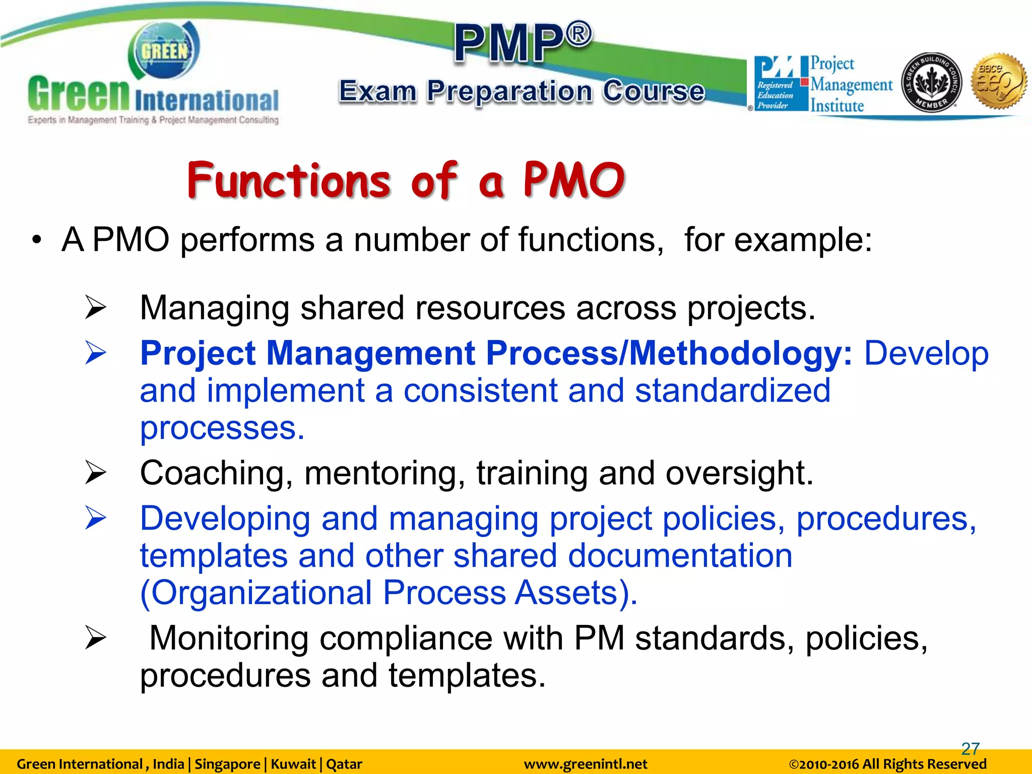 Green International , India | Singapore | Kuwait | Qatar www.greenintl.net ©2010-2016 All Rights Reserved
27
Functions of a PMO
• A PMO performs a number of functions, for example:
 Managing shared resources across projects.
 Project Management Process/Methodology: Develop
and implement a consistent and standardized
processes.
 Coaching, mentoring, training and oversight.
 Developing and managing project policies, procedures,
templates and other shared documentation
(Organizational Process Assets).
 Monitoring compliance with PM standards, policies,
procedures and templates.
 