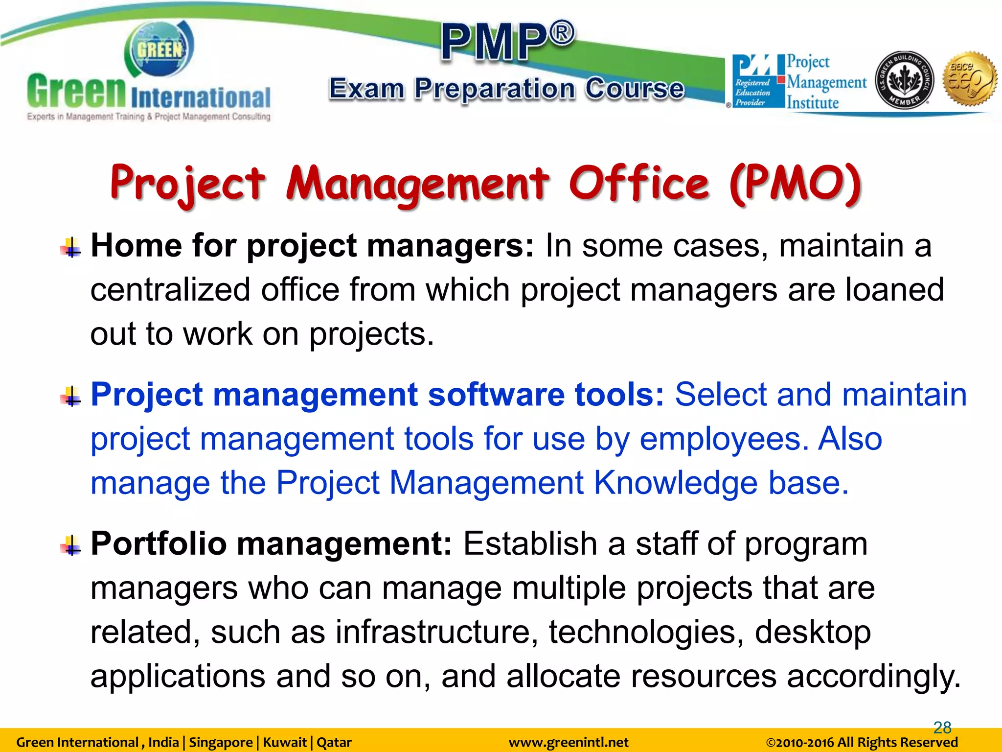 Green International , India | Singapore | Kuwait | Qatar www.greenintl.net ©2010-2016 All Rights Reserved
28
Home for project managers: In some cases, maintain a
centralized office from which project managers are loaned
out to work on projects.
Project management software tools: Select and maintain
project management tools for use by employees. Also
manage the Project Management Knowledge base.
Portfolio management: Establish a staff of program
managers who can manage multiple projects that are
related, such as infrastructure, technologies, desktop
applications and so on, and allocate resources accordingly.
Project Management Office (PMO)
 