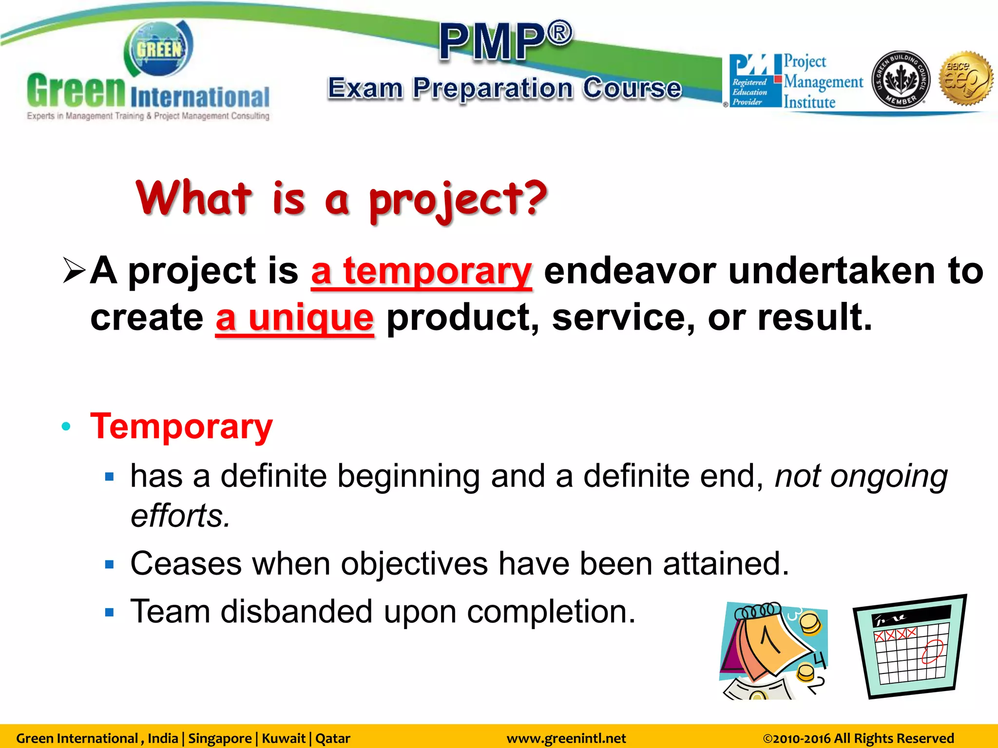 Green International , India | Singapore | Kuwait | Qatar www.greenintl.net ©2010-2016 All Rights Reserved
What is a project?
A project is a temporary endeavor undertaken to
create a unique product, service, or result.
• Temporary
 has a definite beginning and a definite end, not ongoing
efforts.
 Ceases when objectives have been attained.
 Team disbanded upon completion.
 