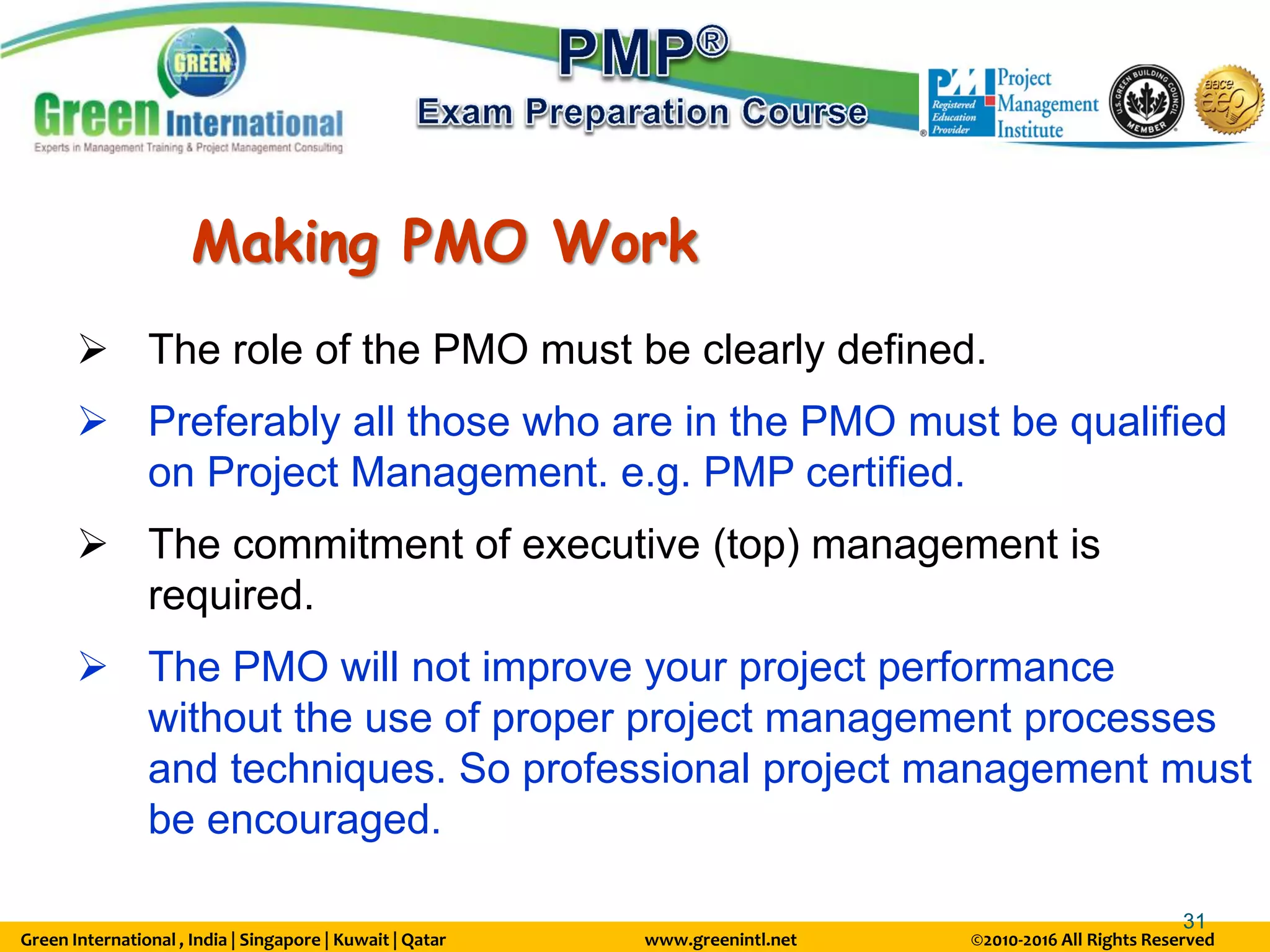 Green International , India | Singapore | Kuwait | Qatar www.greenintl.net ©2010-2016 All Rights Reserved
31
Making PMO Work
 The role of the PMO must be clearly defined.
 Preferably all those who are in the PMO must be qualified
on Project Management. e.g. PMP certified.
 The commitment of executive (top) management is
required.
 The PMO will not improve your project performance
without the use of proper project management processes
and techniques. So professional project management must
be encouraged.
 