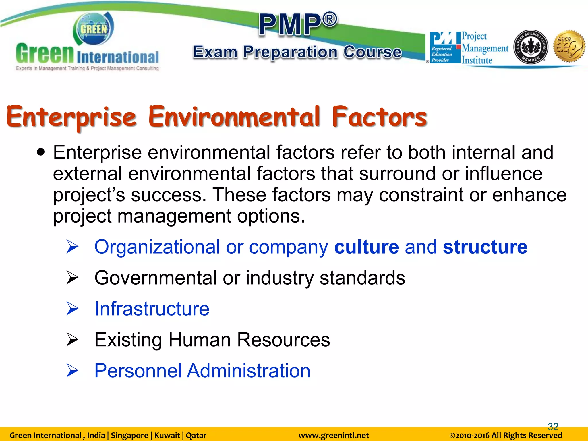 Green International , India | Singapore | Kuwait | Qatar www.greenintl.net ©2010-2016 All Rights Reserved
32
Enterprise Environmental Factors
 Enterprise environmental factors refer to both internal and
external environmental factors that surround or influence
project’s success. These factors may constraint or enhance
project management options.
 Organizational or company culture and structure
 Governmental or industry standards
 Infrastructure
 Existing Human Resources
 Personnel Administration
 