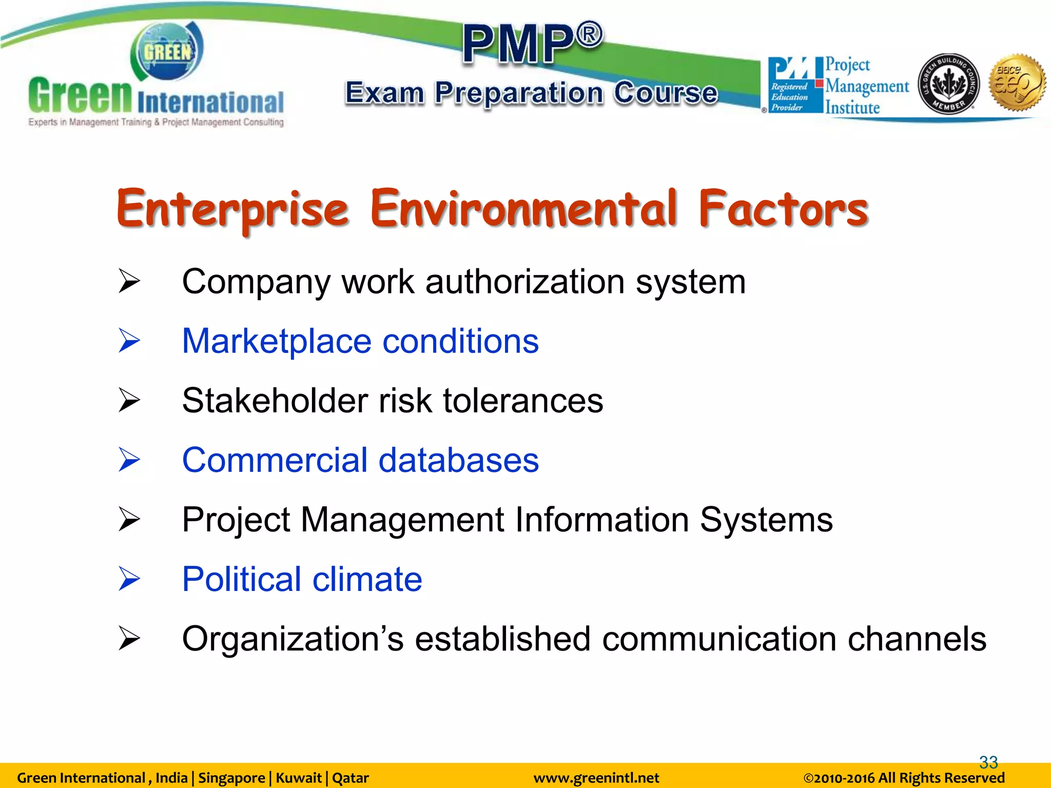 Green International , India | Singapore | Kuwait | Qatar www.greenintl.net ©2010-2016 All Rights Reserved
33
Enterprise Environmental Factors
 Company work authorization system
 Marketplace conditions
 Stakeholder risk tolerances
 Commercial databases
 Project Management Information Systems
 Political climate
 Organization’s established communication channels
 