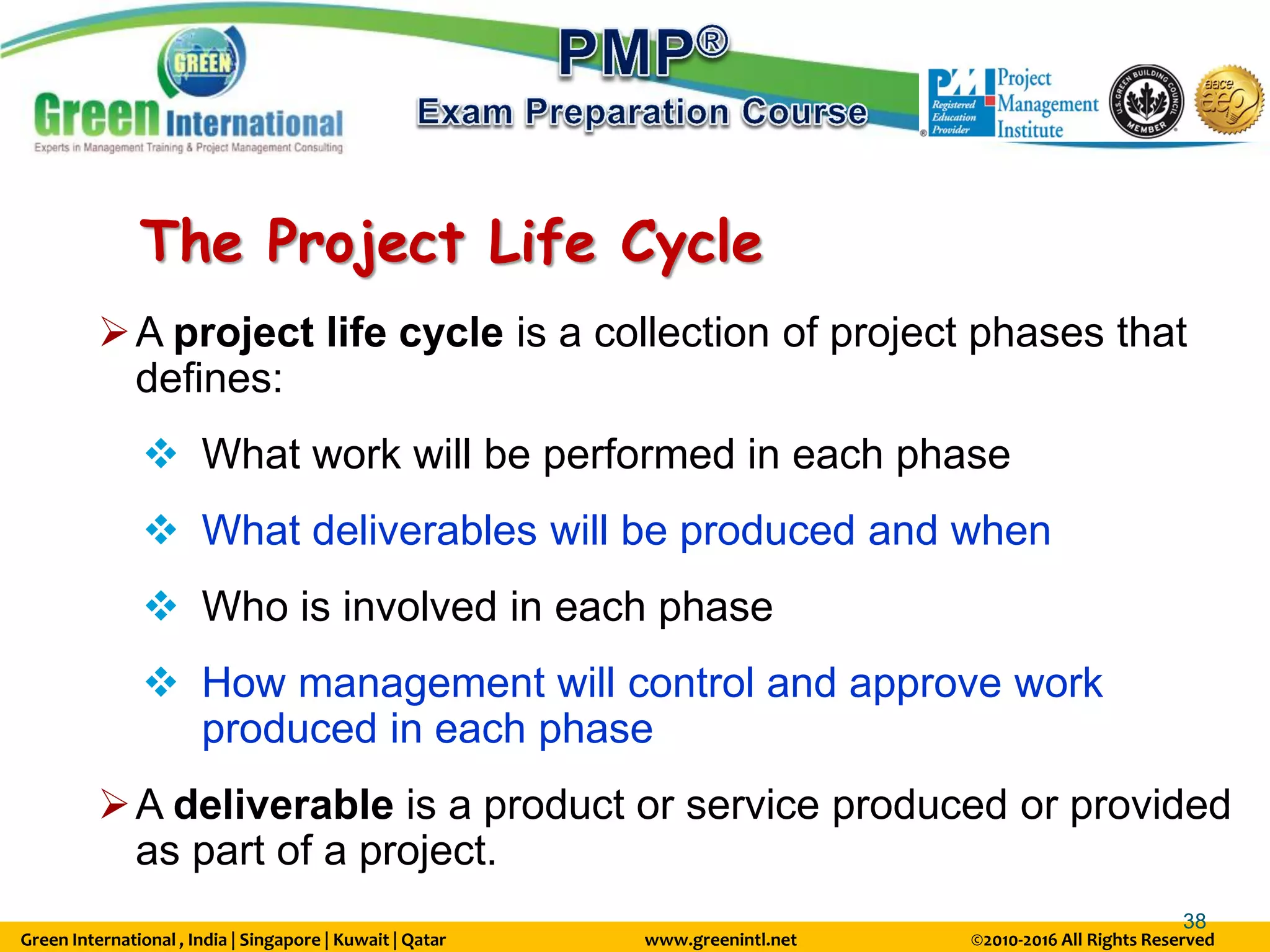 Green International , India | Singapore | Kuwait | Qatar www.greenintl.net ©2010-2016 All Rights Reserved
38
The Project Life Cycle
A project life cycle is a collection of project phases that
defines:
 What work will be performed in each phase
 What deliverables will be produced and when
 Who is involved in each phase
 How management will control and approve work
produced in each phase
A deliverable is a product or service produced or provided
as part of a project.
 