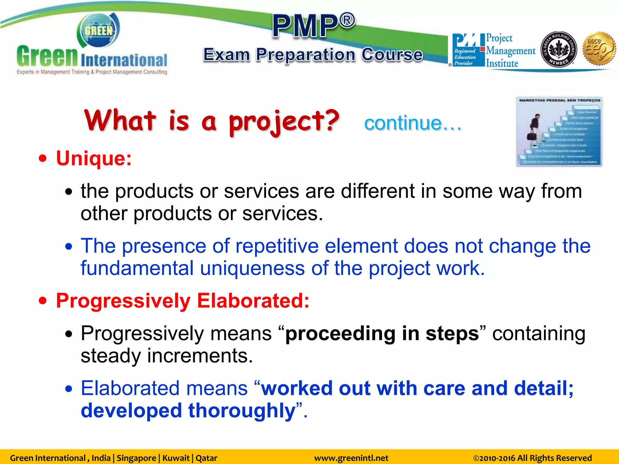 Green International , India | Singapore | Kuwait | Qatar www.greenintl.net ©2010-2016 All Rights Reserved
What is a project? continue…
 Unique:
 the products or services are different in some way from
other products or services.
 The presence of repetitive element does not change the
fundamental uniqueness of the project work.
 Progressively Elaborated:
 Progressively means “proceeding in steps” containing
steady increments.
 Elaborated means “worked out with care and detail;
developed thoroughly”.
 